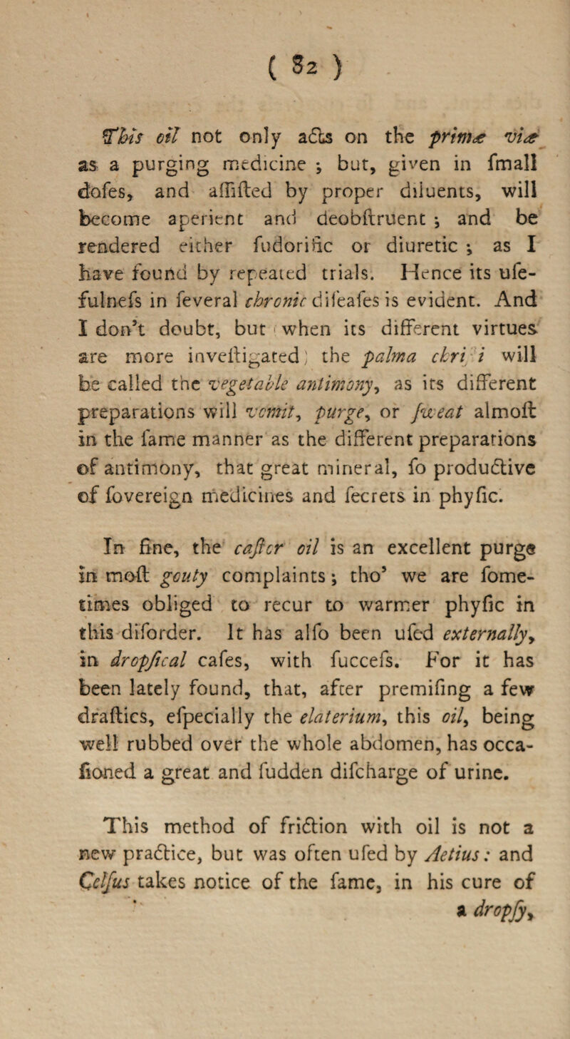 4 ( 8z ) ft bis oil not only adts on the prints vi<s as a purging medicine *, but, given in fmall dafes, and affifled by proper diluents, will become aperient and deobflruent j and be rendered either fudorific or diuretic •, as I have found by repeated trials. Hence its ule- fulnefs in feveral chronic difeafes is evident. And I don’t doubt, but • when its different virtues are more invefiigated) the palma ckr't i will be called the vegetable antimony, as its different preparations will vomit, purge, or Jweat almoft in the fame manner as the different preparations of antimony, that great mineral, fo productive of fovereign medicines and fecrets in phyfic. In fine, the cafter oil is an excellent purge in mod gouty complaints; tho’ we are fome- times obliged to recur to warmer phyfic in this diforder. It has alfo been ufed externallyy in drGpfical cafes, with fuccefs. For it has been lately found, that, after premifing a few draflics, efpecially the elaterium, this oily being well rubbed over the whole abdomen, has occa- fioned a great and fudden difeharge of urine. This method of friction with oil is not a new pFadtice, but was often ufed by Aetius: and Cclfus takes notice of the fame, in his cure of *'■ a dropfy>