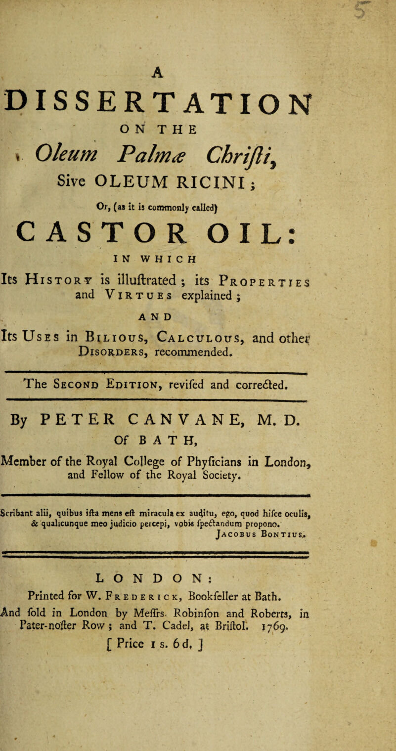 DISSERTATION o N T H E » Oleum Palm^ Chrijli^ Sive OLEUM RICINI j « Or, (as it is commonly called) CAST OR OIL: I N W H I C H It'S History is illuftrated ; itS'Properties and Virtues explained; AND Its Uses in Bilious, Calculous, and other Disorders, recommended. The Second Edition, revifed and corrected. By PETER CANVANE, M. D. Of BAT H, Member of the Royal College of Phyficians in London, and Fellow of the Royal Society. ' Scribant alii, quibus ifta mens eft miraculacx aui^tu, ego, quod hlfce oculls, & qualicunque meo judicio percepi, vpbM fpedlandura propono. Jacobus Bontius,, LONDON: Printed for W. F r e d e r i c k, Bookfeller at Bath. And fold in London by MeiTrs. Robinfon and Roberta, in Pater-nofter Row; and T. Cade], at BriftoL 1769.