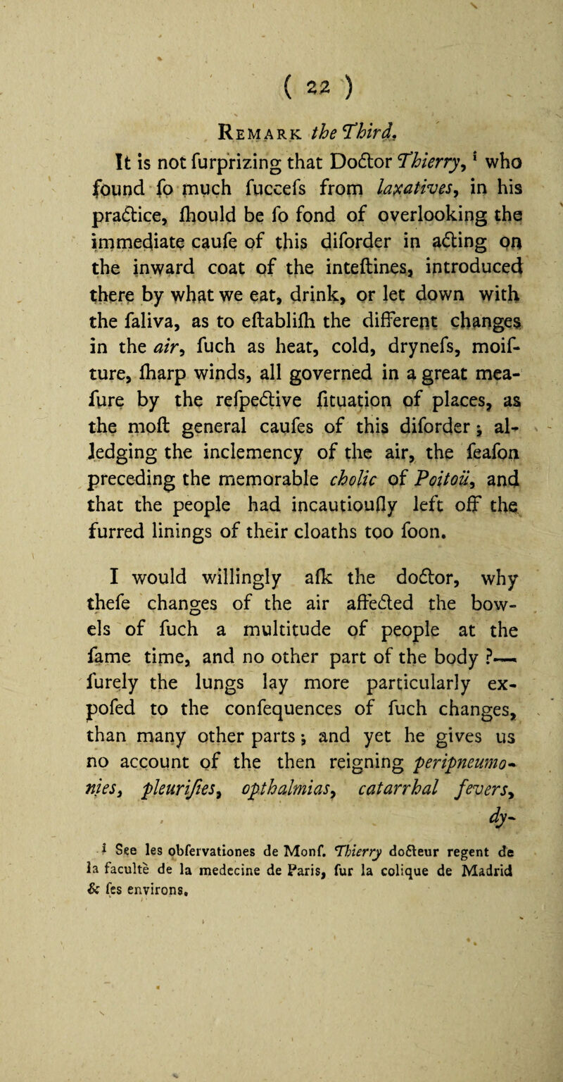 Remark the ^bird. It is not furprizing that Dodtor Thierry^ * who found fp much fuccefs from la^catives^ in his pradtice, fhould be fo fond of overlooking the immediate caufe of this diforder in adling pn the inward coat of the inteftines, introduced there by what we eat, drink, or let down with the faliva, as to eftablilli the different changes in the air^ fuch as heat, cold, drynefs, moif- ture, (harp winds, all governed in a great mea- fure by the refpedlive fituation of places, as the moft general caufes of this diforder j al- Jedging the inclemency of the air, the feafon preceding the memorable cholic of Poitou^ and that the people had incautioufly left off the furred linings of their cloaths too foon. I would willingly afk the dodlor, why thefe changes of the air affedled the bow¬ els of fuch a multitude of people at the fame time, and no other part of the body ?— furely the lungs lay more particularly ex- pofed to the confequences of fuch changes, than many other parts; and yet he gives us no account of the then reigning peripneumo* nieSi pleuriftes^ opthalmiasy catarrhal fevers^ dy- J See les obfervationes de Monf. Thierry dofteur regent de la faculte de la medccine de Paris, fur la colique de Madrid & fcs environs*