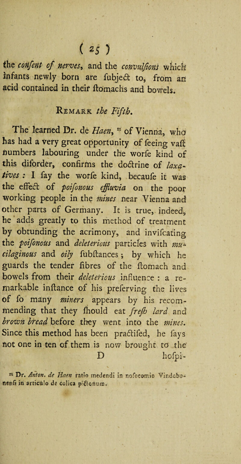 I (2i) t the coiifent of nerves^ and the conmlfions which infants newly born are fubjedt to, from an acid contained in theif ftOmachs and bow^els. Remark the Fifth. - The learned Dr. de Haen^ ^ of Vienna, wjia has had a very great opportunity of feeing vafli numbers labouring under the worfe kind of this diforder, confirms the dodfrine of laxa¬ tives : I fay the worfe kind, becaufe it was the effedl of poifonous effluvia on the poor working people in the mines near Vienna and other parts of Gerrhany. It is true, indeed^ he adds greatly to this method of treatment by obtunding the acrimony, and invifcating the poifonoUs and deleterious particles with mu¬ cilaginous and oily fubflances; by which he guards the tender fibres of the flotnach and bowels from their deleterious influence : a re¬ markable inflance of his preferving the lives of fo many miners appears by his recom¬ mending that they fhould eat frefh lard and hrown bread before they went into the mines. Since this method has been pradlifed, he fays not one in ten of them is now brought to the' D hofpi- ^ Dr. Anion, de Haen ratio medendl in nofocomio Vlndobo’ in artic^ilo de colica