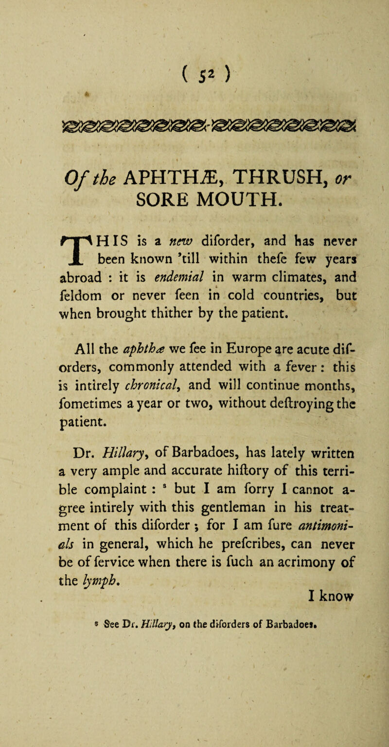 i Of the APHTHA, THRUSH, or SORE MOUTH. This h a new diforder, and has never been known ’till within thefe few years abroad : it is endemial in warm climates, and 4 feldom or never feen in cold countries, but when brought thither by the patient. All the aphtha we fee in Europe are acute dif- orders, commonly attended with a fever: this is intirely chronical^ and will continue months, fometimes a year or two, without deftroying the patient. Dr. Hillary^ of Barbadoes, has lately written a very ample and accurate hiftory of this terri¬ ble complaint : * but I am forry I cannot a- gree intirely with this gentleman in his treat¬ ment of this diforder; for I am fure antimoni- els in general, which he preferibes, can never be of fervice when there is fuch an acrimony of the lymph, I know