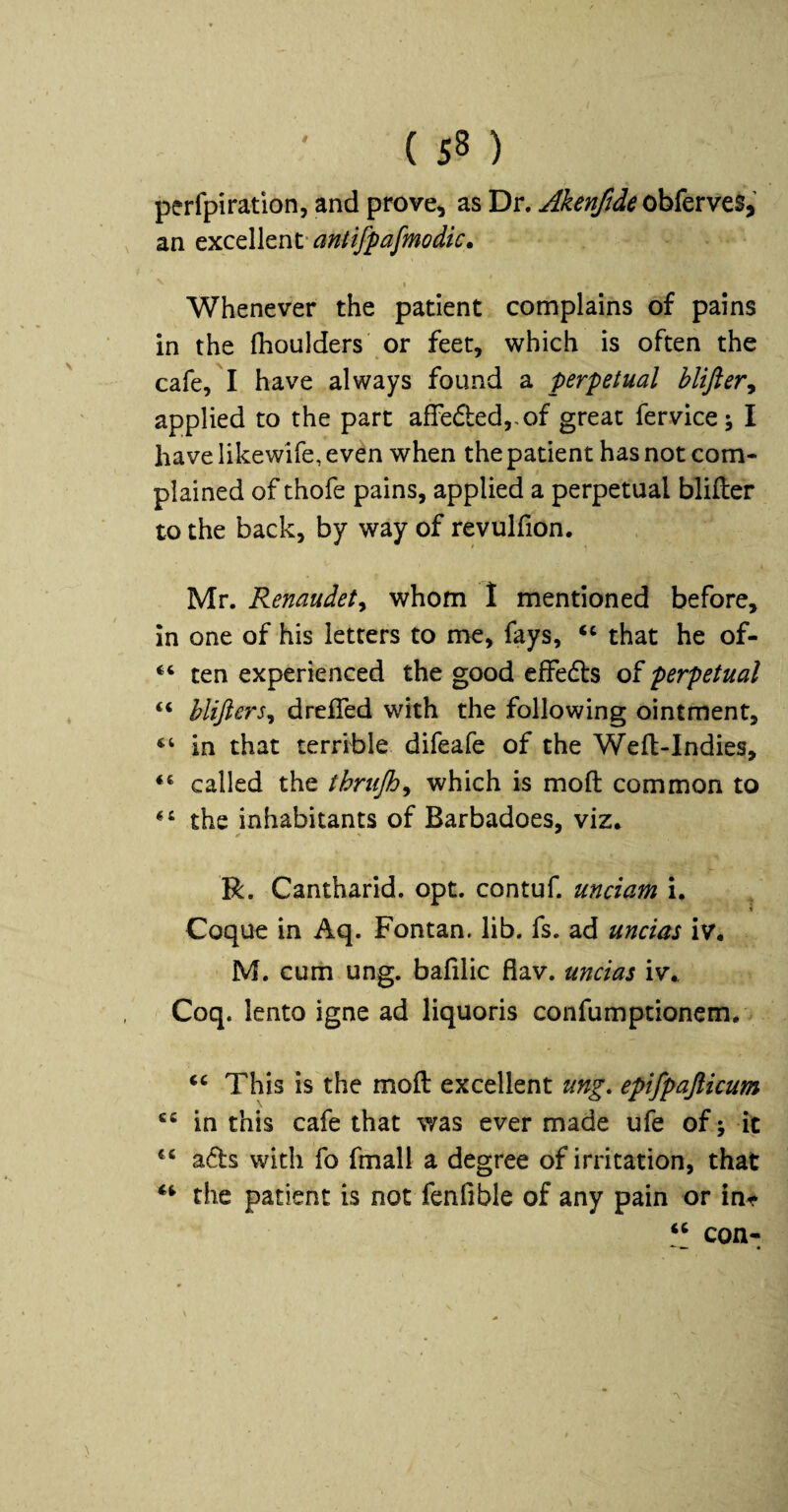 perfpiration, and prove^ as Dr. Akenfide an GXCtWtnV antifpafmodic. Whenever the patient complains of pains in the Ihoulders or feet, which is often the cafe, I have always found a perpetual hlifieVy applied to the part afFe(51:ed,,of great fervice; I have likewife, even when the patient has not com¬ plained of thofe pains, applied a perpetual blifler to the back, by way of revulfion. Mr. Renaudet^ whom 1 mentioned before, in one of his letters to me, fays, that he of- “ ten experienced the good effedfs perpetual “ blijiers^ drefled with the following ointment, “ in that terrible difeafe of the Wefl-Indies, called the thriijh^ which is moft common to the inhabitants of Barbadoes, viz, R. Cantharid. opt. contuf. unciam i. Coque in Aq. Fontan. lib. fs. ad uncias iv, M. cum ung. bafilic flav. uncias iv, Coq. lento igne ad liquoris confumptionem. ‘‘ This is the moft excellent ung, epifpajticum in this cafe that was ever made ufe of j it ads with fo fmall a degree of irritation, that the patient is not fenfible of any pain or in^