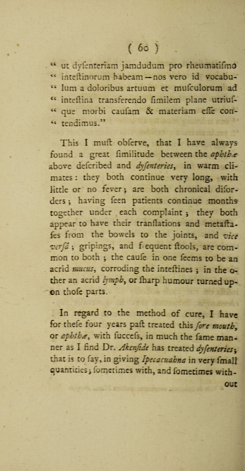 ut dyfenteriam jamdudum pro rheumadfmo ixnteftinorum habeam—nos vero id vocabu- “ lura a doloribus artuum ec mufculorum ad ‘‘ intelTina transferendo fimilem plane ucnuf- que niorbi caufam & materiam elle con- “ tecdimus.” This I mufl obferve, that I have always found a great fimilitude between the afhtb.t above defcribed and dyfmteries^ in warm cli¬ mates : they both continue very long, with little or no fever; are both chronical difor- ders; having feen patients continue months together under each complaint ; they both appear to have their tranflations and metafta- fes from the bowels to the joints, and ^tce *vcrfd ; gripings, and f equent ftools, are com¬ mon to both ; the caufe in one fee ms to be an _ acrid niucus^ corroding the inteftines ; in the o- ther an acrid ^mpb^ or fharp humour turned up- 'on thofe parts. In regard to the method of cure, I have for thefe four years pad treated this fore moutb^ or erpbih^^ with fucccfs, in much the fame man¬ ner as I find Dr. Akerifide has treated dyfenteries^ that is to fay, in giving Ipecaciiahna in very fmall quanticies; fomeri.mcs with, and fomecimes with¬ out