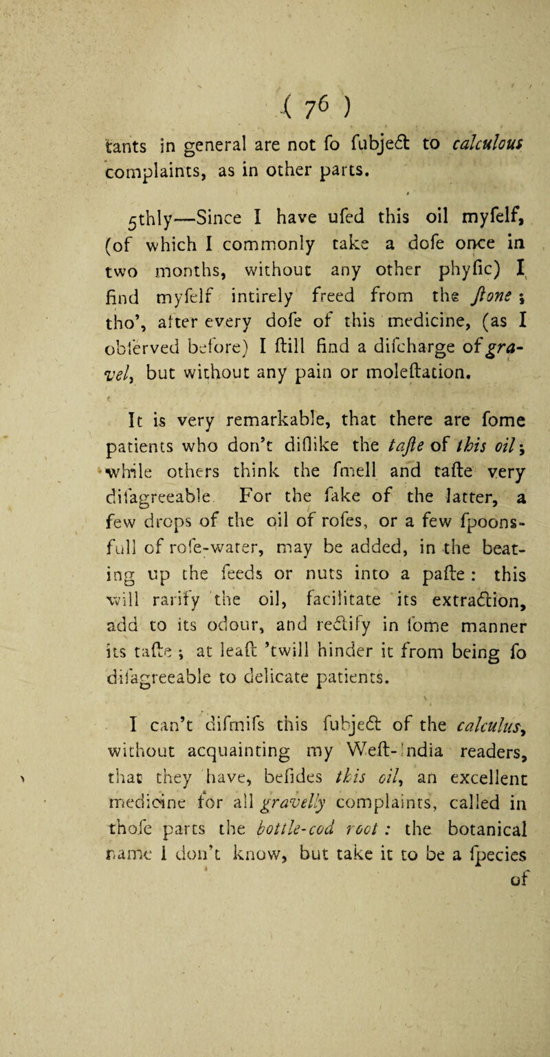 ■ ( 7^ ) tants in general are not fo fLibje6t to calculous complaints, as in other parts. « 5thly—Since I have ufed this oil myfelf, (of which I commonly take a dofe once in two months, without any other phyfic) find myfelf intirely freed from the Jlone ; tho’, after every dofe of this medicine, (as I oblerved before) I ftill find a difcharge oigra¬ vely but without any pain or moleflation. It is very remarkable, that there are fomc patients who don’t diflike the tafte oS. this oil\ ’While others think the fmell and tafte very difagreeable For the fake of the latter, a few drops of the oil of rofes, or a few fpoons- full of rofe-w^arer, may be added, in the beat¬ ing up the feeds or nuts into a pafle : this will rarify the oil, facilitate 'its extradlion, add to its odour, and redlify in fome manner its tafte ; at leaft ’twill hinder it from being fo difagreeable to delicate patients. I can’t difmifs this fubjedf of the calculus^ without acquainting my Weft-India readers, that they have, befides this oil^ an excellent medicine for all gravelly complaints, called in thofe parts the bottle-cod root: the botanical name i don’t know, but take it to be a fpecics of