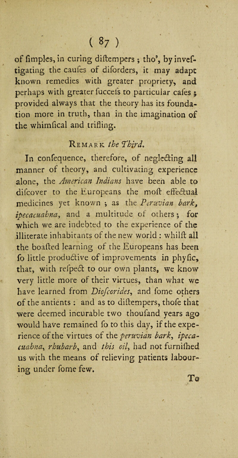 ( 87 ) of fimplcs, in curing diftempers ; tho’, byinvef- tigating the caufes of diforders, it may adapc known remedies with greater propriety, and perhaps with greater fucceis to particular cafes ; provided always that the theory has its founda¬ tion more in truth, than in the imagination of the whimfical and trifling. Remark the Third. In confequence, therefore, of neglcding all manner of theory, and cultivating experience alone, the American Indians have been able to difeover to the Europeans the mofl: efle<fl:ual medicines yet knov/n ; as the Peruvian bark, ipecacuahna, and a multitude of others; for which we are indebted to the experience of the illiterate inhabitants of the new world : whilit all the boafted learning of the Europeans has been fo little produdtive of improvements in phyfic, that, with refpedl to our own plants, we know* very little more of their vktues, than what we have learned from Diofeorides^ and fome others of the antients: and as to diftempers, thofe that were deemed incurable two thoufand years ago would have remained fo to this day, if the expe¬ rience of the virtues of iht Peruvian bark^ ipeca- cuahna^ rhubarb^ and this oil^ had not furnifhed us with the means of relieving patients labour¬ ing under fome few.