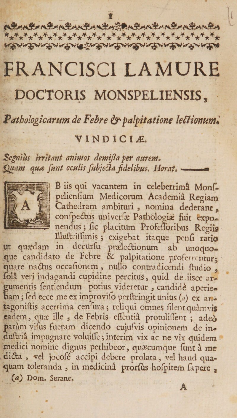 ,,f*^&gt;*¥*¥*^^*^*^^*^^*^*Jf*^*^*^*^* FRANC1SCI LAMURE DOCTORIS MONSPELIENSIS, Pathologicarum de Febre &amp; palpitatione leilionuml VINDICI ^E. Segnius irritant animos demifia fer aurem. Quam qua funt oculis fubje&amp;a jidelibus. Horat« »—■■ .*» B iis qui vacantem in celeberrima Monfl pelienlium Medicorum Academia Regiam Cathedram ambituri , nomina dederant ^ confpe&amp;us univerfse Pathologiae fixit expo¬ nendus ; fic placitum Profedbribus Regiis Illud dflimis ; exigebat itaque penfi ratio Ut quadam in decurfu prade&amp;ionum ab unoquo¬ que candidato de Febre &amp; palpitatione proferrentur; quare na&amp;us occafionem , nullo contradicendi (ludio , fola veri indagandi cupidine percitus, quid de iisce ar¬ gumentis dentiendum potius videretur , candidi aperie¬ bam ; fed ecce me ex improvifo perftringit Unius [a) ex ar&gt; tagonidis acerrima cenfiura; reliqui omnes filent quamvis eadem, quse ille , de Febris edentia protulident ; adeo parum vifius fueram dicendo cujurvis opinionem de in- dudria impugnare voluide; interim vix ac ne vix quidem medici nomine dignus perhibeor, quaecumque funt i me didta , vel jocofe accipi debere prolata, vel haud qua¬ quam toleranda , in medicina prorfus holpkem fapexe ? 00 Dom, Serane* A