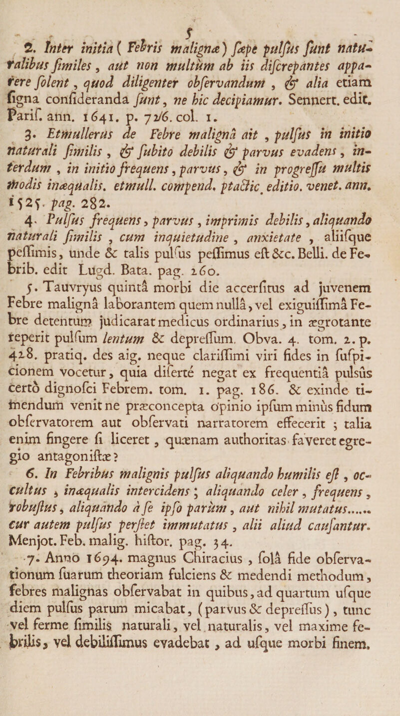 2. Inter initia ( Febris maligna) fiepe pulfus fiunt natu* ratibus ftmiles, aut non multum ab iis difcrepantes appa¬ rere filent, quod diligenter obfiervandum , &amp; alia etiam ligna confideranda funt, ne hic decipiamur. Sennert. edit. Parif. ann. 1641. p. 72/6. coi. 1. 3. Etmullerus de Febre maligna ait , pulfus in initio naturali fimitis , &lt;&amp;&gt; fubito debilis &amp; parvus evadens, in¬ terdum , in initio frequens, parvus, in progrejfu multis itio dis inaquatis, etmull, compend, pta&amp;icm editio, venet. ann. *52? pag. 282. 4« Pulfus frequens, parvus , imprimis debitis, aliquando naturali fimitis , cum inquietudine , anxietate , aliifque peffimis, unde 6c talis pulfus peflimus eft &amp;c. Belli, de Fe^ brib. edit Lugd. Bata. pag. 160. 5. Tauvryus quinta morbi die accerfitus ad juvenem Febre maligna laborantem quem nulla, vel exiguillima Fe¬ bre detentun? judicarat medicus ordinarius, in aegrotante reperit pulfum lentum depreffum, Obva. 4. tom. 2. p. 418. pratiq. des aig. neque clariilimi viri fides in fufpi- cionem vocetur, quia dilerte negat ex frequentia pulsus certo dignofci Febrem, tom. 1. pag. 186. &amp; exinde ti~ tnendum venit ne pneconcepta opinio ipfum minus fidum obfervatorem aut obfervati narratorem effecerit ; talia enim fingere fi liceret, qusenam authoritas faveret egre¬ gio antagoniffoe? 6. In Febribus malignis pulfus aliquando humilis efl, oc¬ cultus 4 inaquatis intercidens ; aliquando celer , frequens, robuftus, aliquando dfie ipfi parum, aut nihil mutatus. cur autem pulfus perflet immutatus , alii aliud caufantur. Menjot. Feb. malig. hiftor, pag. 34. 7. Anno 1694. magnus Chiracius , fola fide obferva- tionum fuarum theoriam fulciens &amp; medendi methodum, febres malignas obfervabat in quibus, ad quartum ufque diem pulfus parum micabat, (parvus &amp; deprefius), tunc vel ferme fimilis naturali, vel naturalis, vel maxime fe¬