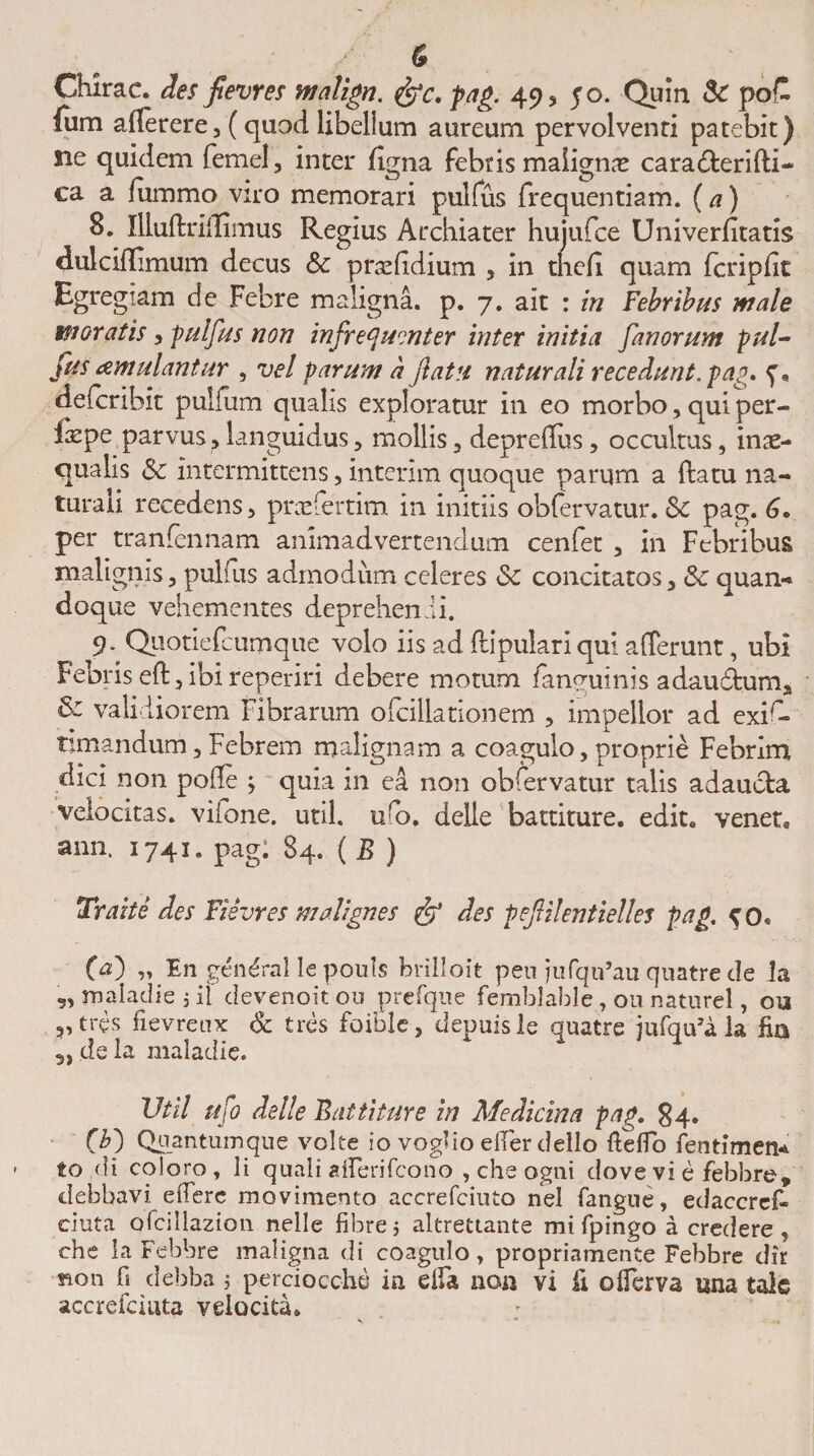 Chirae. des flevres malign. &lt;&amp;c. pag. 49» 50. Quin &amp; poC Ium aflerere, (quod libelium aureum pervolventi patebit) ne quidem femel, inter figna febris malignas cara&amp;erifti- ca a fummo viro memorari pulfus frequentiam, (a) 8. liluftriffimus Regius Archiater huiufce Univerfitatis dulciflimum decus &amp; pnefdium » in thefi quam fcripfit Egregiam de Febre maligna, p. 7. ait : in Febribus male moratis» pulfus non infrequmter inter initia fanorum pul- fus cernulantur , vel parum a flatu naturali recedunt, pag. p, defcribit pulfum qualis exploratur in eo morbo» qui per- ixPe parvus» languidus» mollis, deprellus, occultus, inae¬ qualis &amp;c intermittens, interim quoque parqm a ftatu na¬ turali recedens» praefertim in initiis obfervatur. 6c pag. G» per tranfennam animadvertendum cenfet » in Febribus malignis» pulfus admodum celeres &amp; concitatos» &amp; quan¬ doque vehementes deprehenii. 9* Quotiefcumque volo iis ad ftipulari qui afferunt, ubi Febris eft»ibi reperiri debere motum fanguinis adaudfcum» &amp; validiorem Fibrarum ofcillationem » impellor ad exir- timandum»Febrem malignam a coagulo, proprie Febrim dici non polle ; quia in ea non obfervatur talis adaucta velocitas, vifone. util. uff&gt;. delle battiture. edit, venet, ann. 1741. pag: 84. ( B ) Trahe des Flevres malignes &amp; des peflilentielles pag. ^0« 00 Fn gendral le pouls brilloit pen jufqffau quatre de Ja „maladiejil devenoitou prefque femblablc, ou naturcl, ou »,tres fievretix &amp; tres foiblc, depuisle quatre jufqffa la fia 3, de la maladie. Util ufo delle Battiture in Medicina pag. 84. (70 Quantum que volte io voglio effer tlello fteffo fen timen¬ to di coloro, li quali afferifcono , che ogni dove vi e febbre, debbavi effere movimento accrefciuto nel fangue, edaccref- eiuta ofcillazion nelle fibrej altrettante mt fpingo a credere» che la Febbre maligna di coagulo, propriamente Febbre dir fton fi debba ; perciocche ia effa non vi ii offerva una tale accrefciuta velocita*