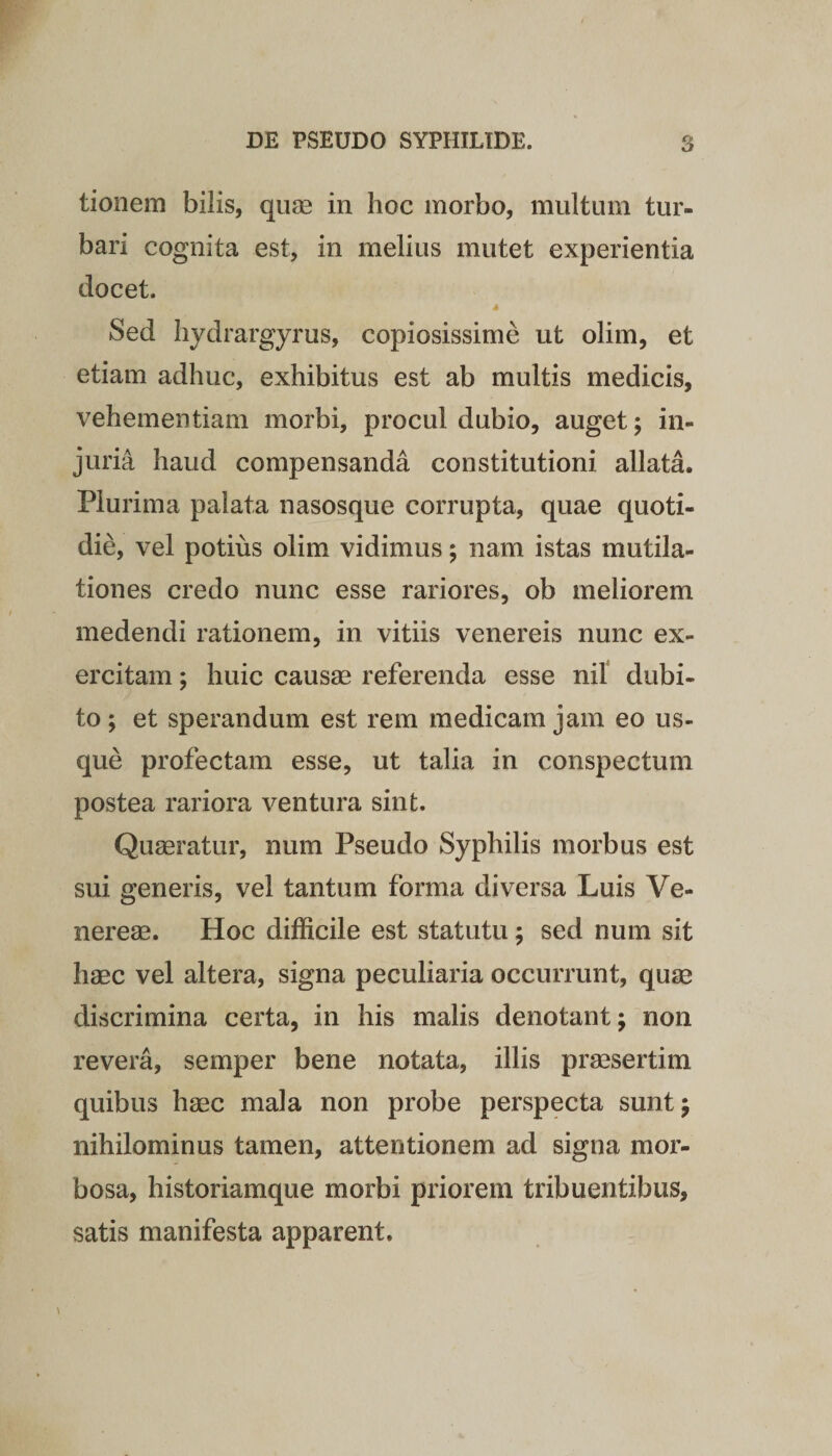 tionem bilis, quae in hoc morbo, multum tur¬ bari cognita est, in melius mutet experientia docet. Sed hydrargyrus, copiosissime ut olim, et etiam adhuc, exhibitus est ab multis medicis, vehementiam morbi, procul dubio, auget; in¬ juria haud compensanda constitutioni allata. Plurima palata nasosque corrupta, quae quoti¬ die, vel potius olim vidimus; nam istas mutila- tiones credo nunc esse rariores, ob meliorem medendi rationem, in vitiis venereis nunc ex¬ ercitam ; huic causae referenda esse nil dubi¬ to ; et sperandum est rem medicam jam eo us¬ que profectam esse, ut talia in conspectum postea rariora ventura sint. Quaeratur, num Pseudo Syphilis morbus est sui generis, vel tantum forma diversa Luis Ve¬ nereae. Hoc difficile est statutu; sed num sit haec vel altera, signa peculiaria occurrunt, quae discrimina certa, in his malis denotant; non revera, semper bene notata, illis praesertim quibus haec mala non probe perspecta sunt; nihilominus tamen, attentionem ad signa mor¬ bosa, historiamque morbi priorem tribuentibus, satis manifesta apparent.