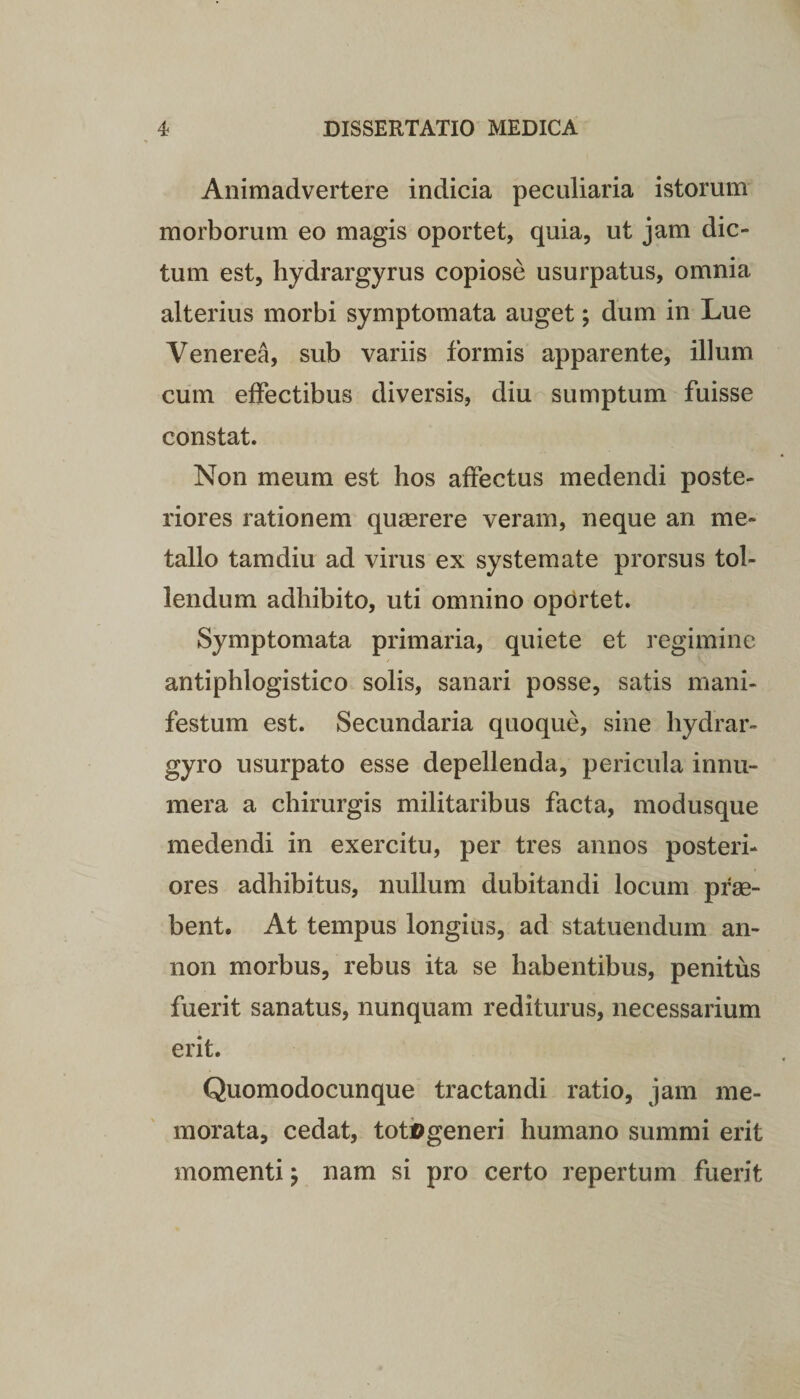 Animadvertere indicia peculiaria istorum morborum eo magis oportet, quia, ut jam dic¬ tum est, hydrargyrus copiose usurpatus, omnia alterius morbi symptomata auget; dum in Lue Venerea, sub variis formis apparente, illum cum effectibus diversis, diu sumptum fuisse constat. Non meum est hos affectus medendi poste¬ riores rationem quaerere veram, neque an me¬ tallo tamdiu ad virus ex systemate prorsus tol¬ lendum adhibito, uti omnino oportet. Symptomata primaria, quiete et regimine antiphlogistico solis, sanari posse, satis mani¬ festum est. Secundaria quoque, sine hydrar- gyro usurpato esse depellenda, pericula innu¬ mera a chirurgis militaribus facta, modusque medendi in exercitu, per tres annos posteri¬ ores adhibitus, nullum dubitandi locum prae¬ bent. At tempus longius, ad statuendum an- non morbus, rebus ita se habentibus, penitus fuerit sanatus, nunquam rediturus, necessarium erit. Quomodocunque tractandi ratio, jam me¬ morata, cedat, totflgeneri humano summi erit momenti; nam si pro certo repertum fuerit