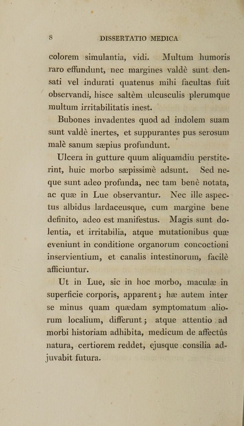 colorem simulantia, vidi. Multum humoris raro effundunt, nec margines valde sunt den¬ sati vel indurati quatenus mihi facultas fuit observandi, hisce saltem ulcusculis plerumque multum irritabilitatis inest. Bubones invadentes quod ad indolem suam sunt valde inertes, et suppurantes pus serosum male sanum saepius profundunt. Ulcera in gutture quum aliquamdiu perstite¬ rint, huic morbo saepissime adsunt. Sed ne¬ que sunt adeo profunda, nec tam bene notata, ac quae in Lue observantur. Nec ille aspec¬ tus albidus lardaceusque, cum margine bene definito, adeo est manifestus. Magis sunt do¬ lentia, et irritabilia, atque mutationibus quae eveniunt in conditione organorum concoctioni inservientium, et canalis intestinorum, facile afficiuntur. Ut in Lue, sic in hoc morbo, maculae in superficie corporis, apparent; hae autem inter se minus quam quaedam symptomatum alio¬ rum localium, differunt; atque attentio ad morbi historiam adhibita, medicum de affectus natura, certiorem reddet, ejusque consilia ad¬ juvabit futura.