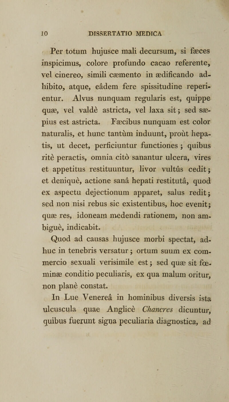 Per totum hujusce mali decursum, si faeces inspicimus, colore profundo cacao referente, vel cinereo, simili caemento in aedificando ad¬ hibito, atque, eadem fere spissitudine reperi- entur. Alvus nunquam regularis est, quippe quae, vel valde astricta, vel laxa sit; sed sae¬ pius est astricta. Faecibus nunquam est color naturalis, et hunc tantum induunt, prout hepa¬ tis, ut decet, perficiuntur functiones ; quibus rite peractis, omnia cito sanantur ulcera, vires et appetitus restituuntur, livor vultus cedit; et denique, actione sana hepati restituta, quod ex aspectu dejectionum apparet, salus redit; sed non nisi rebus sic existentibus, hoc evenit; quae res, idoneam medendi rationem, non am¬ bigue, indicabit. Quod ad causas hujusce morbi spectat, ad¬ huc in tenebris versatur; ortum suum ex com¬ mercio sexuali verisimile est; sed quae sit fce- minae conditio peculiaris, ex qua malum oritur, non plane constat. In Lue Venerea in hominibus diversis ista ulcuscula quae Anglice Chancres dicuntur, quibus fuerunt signa peculiaria diagnostica, ad