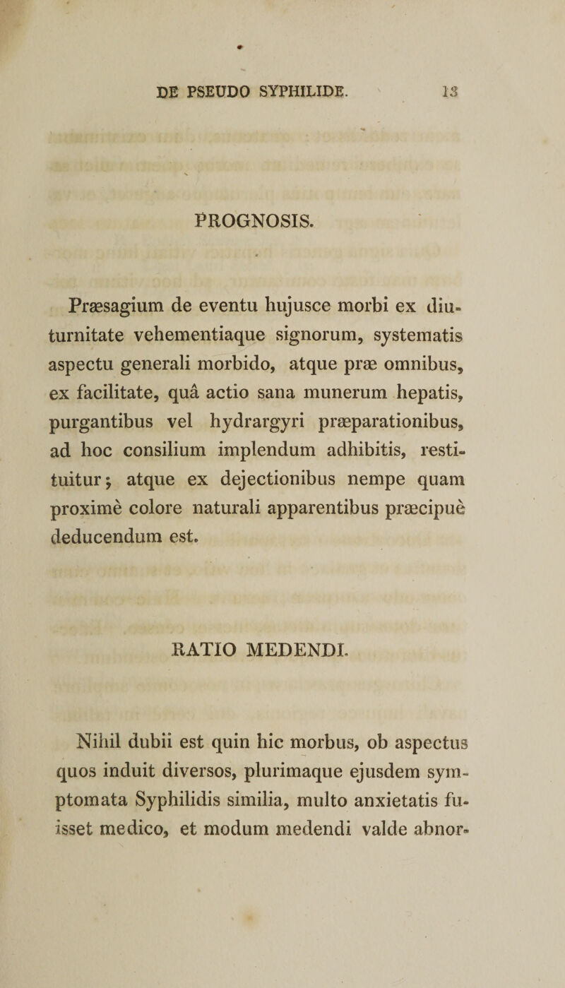 PROGNOSIS. Praesagium de eventu hujusce morbi ex diu¬ turnitate vehementiaque signorum, systematis aspectu generali morbido, atque prae omnibus, ex facilitate, qua actio sana munerum hepatis, purgantibus vel hydrargyri praeparationibus, ad hoc consilium implendum adhibitis, resti¬ tuitur^ atque ex dejectionibus nempe quam proxime colore naturali apparentibus praecipue deducendum est. RATIO MEDENDI. Nihil dubii est quin hic morbus, ob aspectus quos induit diversos, plurimaque ejusdem sym¬ ptomata Syphilidis similia, multo anxietatis fu¬ isset medico, et modum medendi valde ab nor-