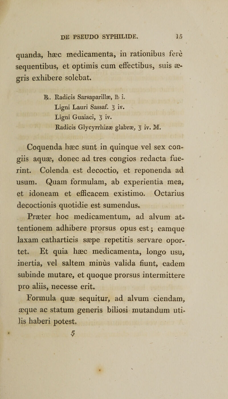 quanda, haec medicamenta, in rationibus fere sequentibus, et optimis cum effectibus, suis ae¬ gris exhibere solebat. Radicis Sarsaparillae, lb i. Ligni Lauri Sassaf. J iv. Ligni Guaiaci, 5 iv. Radicis Glycyrrhizae glabrae, | iv. M. Coquenda haec sunt in quinque vel sex con¬ giis aquae, donec ad tres congios redacta fue¬ rint. Colenda est decoctio, et reponenda ad usum. Quam formulam, ab experientia mea, et idoneam et efficacem existimo. Octarius decoctionis quotidie est sumendus. Praeter hoc medicamentum, ad alvum at¬ tentionem adhibere prorsus opus est; eamque laxam catharticis saepe repetitis servare opor¬ tet. Et quia haec medicamenta, longo usu, inertia, vel saltem minus valida fiunt, eadem subinde mutare, et quoque prorsus intermittere pro aliis, necesse erit. Formula quae sequitur, ad alvum ciendam, aeque ac statum generis biliosi mutandum uti¬ lis haberi potest. 9