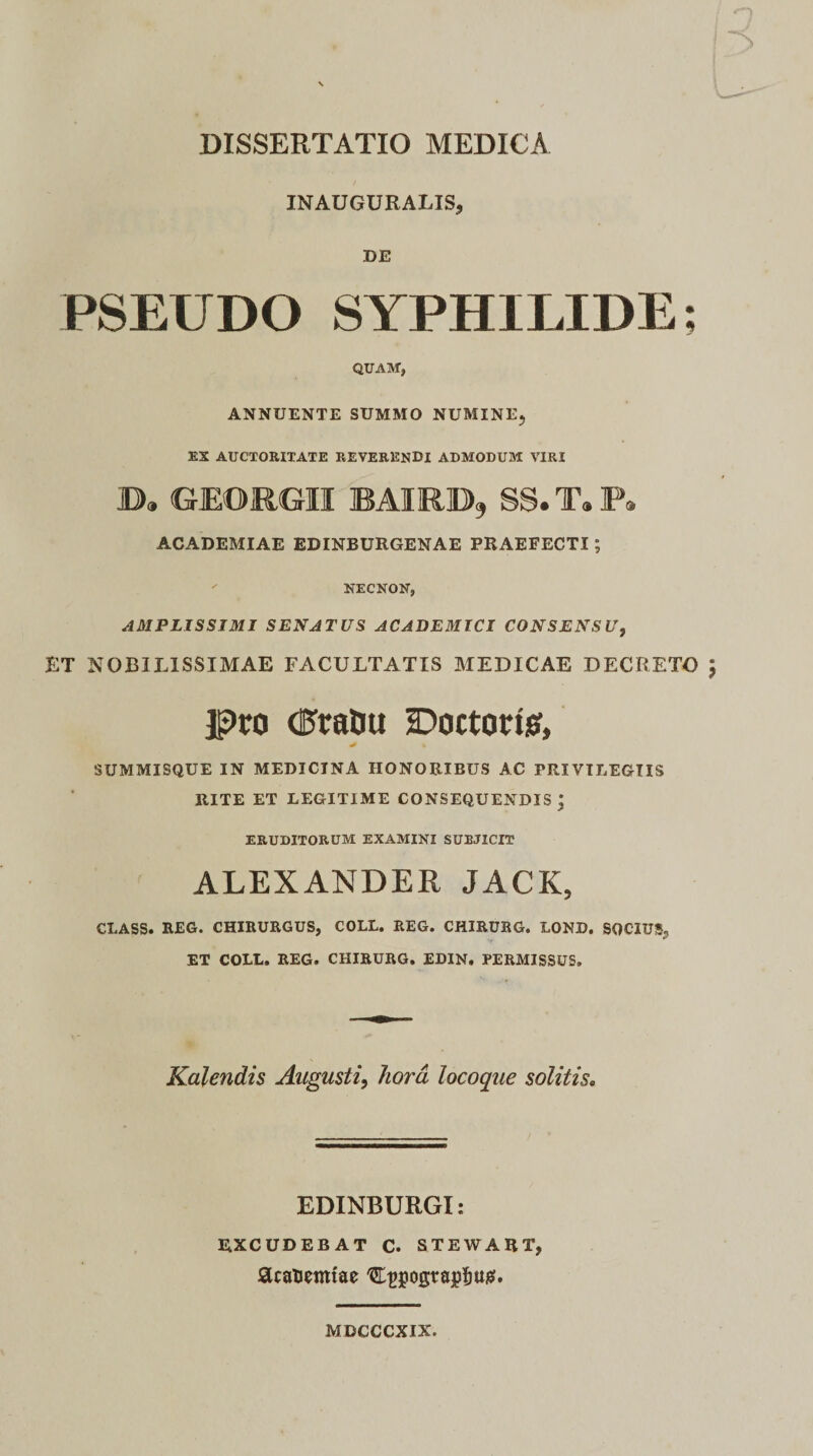 INAUGURALIS, DE QUAM, ANNUENTE SUMMO NUMINE, EX AUCTORITATE REVERENDI ADMODUM VIRI B. GEORGII BAURB, SS.T.P. ACADEMIAE EDINBURGENAE PRAEFECTI; NECNON, AMPLISSIMI SENATUS ACADEMICI CONSENSU, ET NOBILISSIMAE FACULTATIS MEDICAE DECRETO Pro (PtraDu DoctoriS, SUMMISQUE IN MEDICINA HONORIBUS AC PRIVILEGIIS RITE ET LEGITIME CONSEQUENDIS \ ERUDITORUM EXAMINI SUBJICIT ALEXANDER JACK, CLASS. REG. CHIRURGUS, COLL. REG. CHIRURG. LOND. SOCIUS, ET COLL. REG. CHIRURG. EDIN. PERMISSUS. Kalendis Augusti, hora locoque solitis. EDINBURGI: EXCUDEBAT C. STEWART, SUanemtae Ct&gt;pogtajp&amp;ttg. MDCCCXIX.