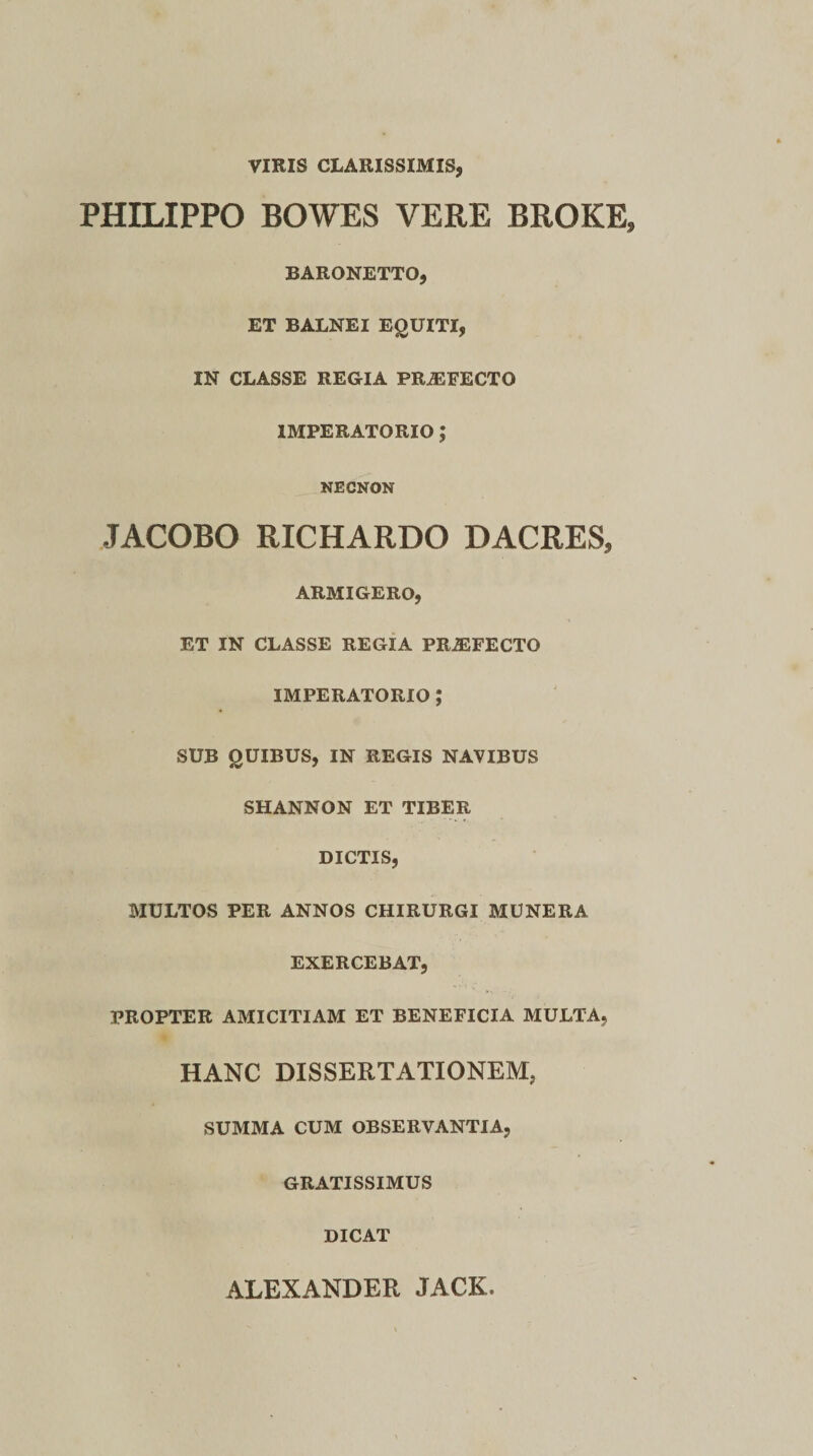 VIRIS CLARISSIMIS, PHILIPPO BOWES VERE BROKE» BARONETTO, ET BALNEI EQUITI, IN CLASSE REGIA PRiEFECTO IMPERATORIO ; NECNON JACOBO RICHARDO DACRES, ARMIGERO, ET IN CLASSE REGIA PRiEFECTO IMPERATORIO ; SUB QUIBUS, IN REGIS NAVIBUS SHANNON ET TIBER DICTIS, MULTOS PER ANNOS CHIRURGI MUNERA EXERCEBAT, PROPTER AMICITIAM ET BENEFICIA MULTA, HANC DISSERTATIONEM, SUMMA CUM OBSERVANTIA, GRATISSIMUS DICAT ALEXANDER JACK