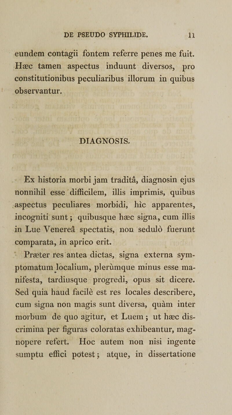 eundem contagii fontem referre penes me fuit. Haec tamen aspectus induunt diversos, pro constitutionibus peculiaribus illorum in quibus observantur. DIAGNOSIS. Ex historia morbi jam tradita, diagnosin ejus nonnihil esse difficilem, illis imprimis, quibus aspectus peculiares morbidi, hic apparentes, incogniti sunt; quibusque haec signa, cum illis in Lue Venerea spectatis, non sedulo fuerunt comparata, in aprico erit. Praeter res antea dictas, signa externa sym¬ ptomatum localium, plerumque minus esse ma¬ nifesta, tardiusque progredi, opus sit dicere. Sed quia haud facile est res locales describere, cum signa non magis sunt diversa, quam inter morbum de quo agitur, et Luem ; ut haec dis¬ crimina per figuras coloratas exhibeantur, mag¬ nopere refert. Hoc autem non nisi ingente sumptu effici potest; atque, in dissertatione