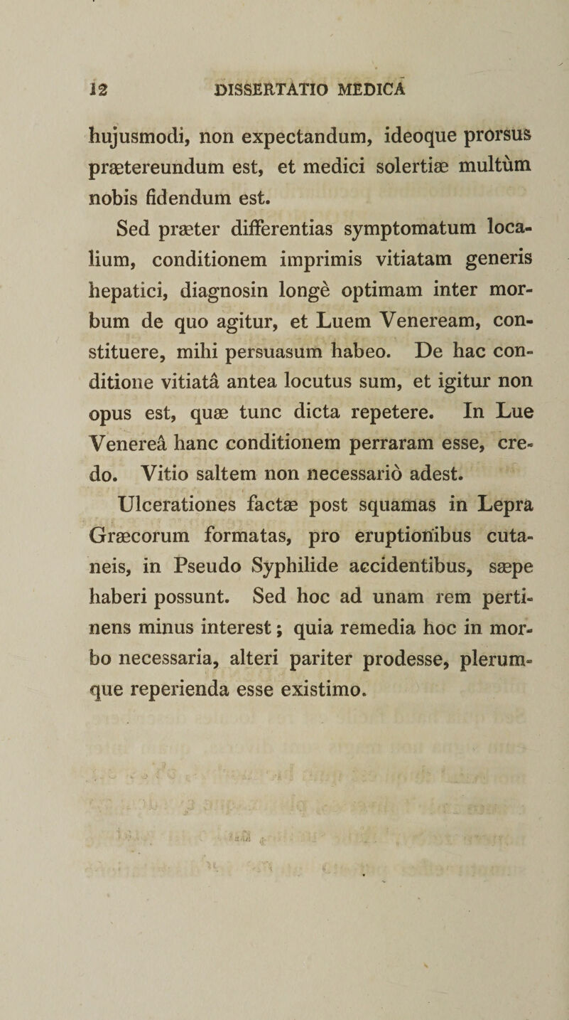 hujusmodi, non expectandum, ideoque prorsus praetereundum est, et medici solertiae multum nobis fidendum est. Sed praeter differentias symptomatum loca¬ lium, conditionem imprimis vitiatam generis hepatici, diagnosin longe optimam inter mor¬ bum de quo agitur, et Luem Veneream, con¬ stituere, mihi persuasum habeo. De hac con¬ ditione vitiata antea locutus sum, et igitur non opus est, quae tunc dicta repetere. In Lue Venerea hanc conditionem perraram esse, cre¬ do. Vitio saltem non necessario adest. Ulcerationes factae post squamas in Lepra Graecorum formatas, pro eruptionibus cuta¬ neis, in Pseudo Syphilide accidentibus, saepe haberi possunt. Sed hoc ad unam rem perti¬ nens minus interest; quia remedia hoc in mor¬ bo necessaria, alteri pariter prodesse, plerum¬ que reperienda esse existimo. V ii - Ui