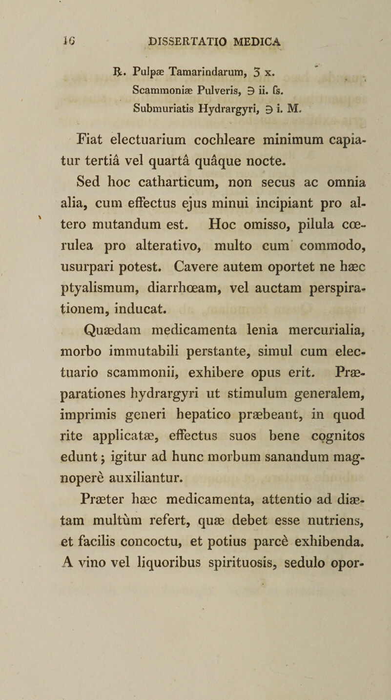 IjL. Pulpae Tamarindarum, 5 x. • V Scammoniae Pulveris, B ii. fs. Submuriatis Hydrargyri, B i. M, Fiat electuarium cochleare minimum capia¬ tur tertia vel quarta quaque nocte. Sed hoc catharticum, non secus ac omnia alia, cum effectus ejus minui incipiant pro al¬ tero mutandum est. Hoc omisso, pilula coe¬ rulea pro alterativo, multo cum commodo, usurpari potest. Cavere autem oportet ne haec ptyalismum, diarrhoeam, vel auctam perspira- tionem, inducat. Quaedam medicamenta lenia mercurialia, morbo immutabili perstante, simul cum elec- tuario scammonii, exhibere opus erit. Prae¬ parationes hydrargyri ut stimulum generalem, imprimis generi hepatico praebeant, in quod rite applicatae, effectus suos bene cognitos edunt; igitur ad hunc morbum sanandum mag¬ nopere auxiliantur. Praeter haec medicamenta, attentio ad diae¬ tam multum refert, quae debet esse nutriens, et facilis concoctu, et potius parce exhibenda. A vino vel liquoribus spirituosis, sedulo opor-