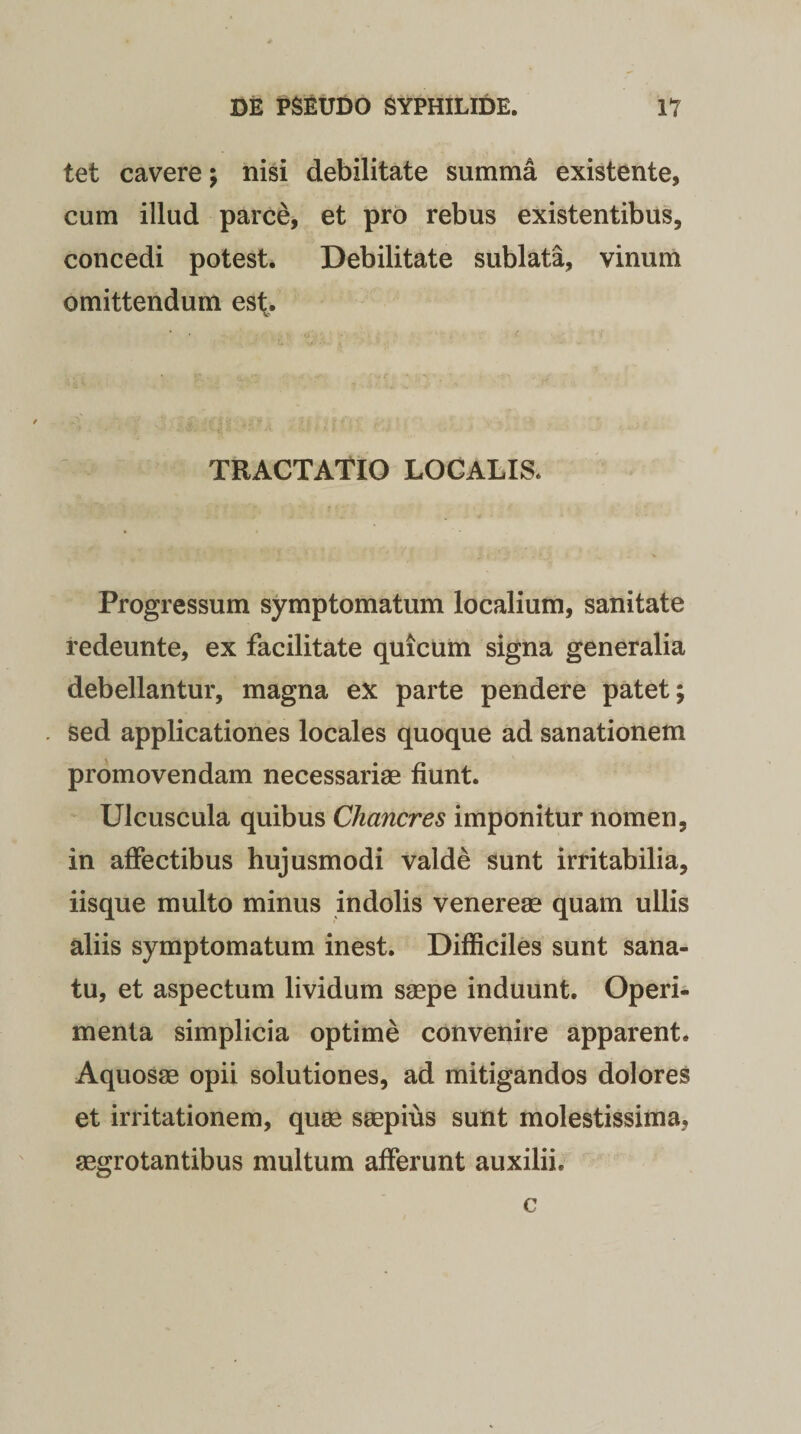 tet cavere; nisi debilitate summa existente, cum illud parce, et pro rebus existentibus, concedi potest. Debilitate sublata, vinum omittendum est. TRACTATIO LOCALIS. Progressum symptomatum localium, sanitate redeunte, ex facilitate quicum signa generalia debellantur, magna ex parte pendere patet; sed applicationes locales quoque ad sanationem promovendam necessariae fiunt. Ulcuscula quibus Chancres imponitur nomen, in affectibus hujusmodi valde sunt irritabilia, iisque multo minus indolis venereae quam ullis aliis symptomatum inest. Difficiles sunt sana¬ tu, et aspectum lividum saepe induunt. Operi¬ menta simplicia optime convenire apparent. Aquosae opii solutiones, ad mitigandos dolores et irritationem, quae saepius sunt molestissima, aegrotantibus multum afferunt auxilii. c