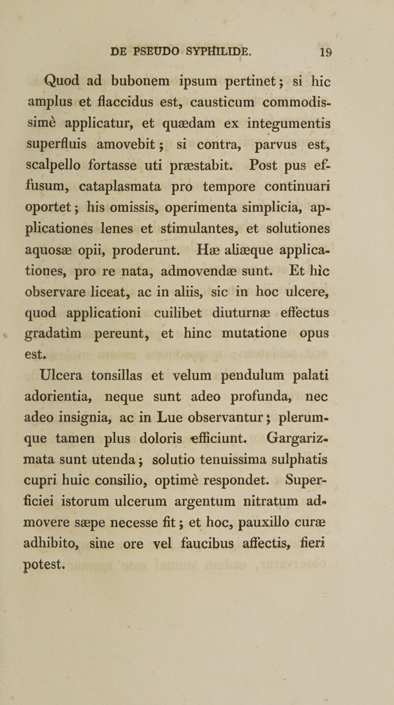 Quod ad bubonem ipsum pertinet; si hic amplus et flaccidus est, causticum commodis¬ sime applicatur, et quaedam ex integumentis superfluis amovebit; si contra, parvus est, scalpello fortasse uti praestabit. Post pus ef¬ fusum, cataplasmata pro tempore continuari oportet; his omissis, operimenta simplicia, ap¬ plicationes lenes et stimulantes, et solutiones aquosae opii, proderunt. Hae aliaeque applica¬ tiones, pro re nata, admovendae sunt. Et hic observare liceat, ac in aliis, sic in hoc ulcere, quod applicationi cuilibet diuturnae effectus gradatim pereunt, et hinc mutatione opus est. Ulcera tonsillas et velum pendulum palati adorientia, neque sunt adeo profunda, nec adeo insignia, ac in Lue observantur; plerum¬ que tamen plus doloris efficiunt. Gargariz- mata sunt utenda; solutio tenuissima sulphatis cupri huic consilio, optime respondet. Super¬ ficiei istorum ulcerum argentum nitratum ad¬ movere saepe necesse fit; et hoc, pauxillo curae adhibito, sine ore vel faucibus affectis, fieri potest.