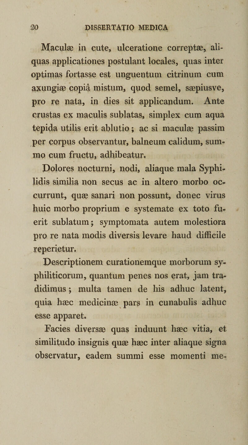 Maculae in cute, ulceratione correptae, ali» quas applicationes postulant locales, quas inter optimas fortasse est unguentum citrinum cum axungiae copia mistum, quod semel, saepiusve, pro re nata, in dies sit applicandum. Ante crustas ex maculis sublatas, simplex cum aqua tepida utilis erit ablutio; ac si maculae passim per corpus observantur, balneum calidum, sum¬ mo cum fructu, adhibeatur. Dolores nocturni, nodi, aliaque mala Syphi¬ lidis similia non secus ac in altero morbo oc¬ currunt, quae sanari non possunt, donec virus huic morbo proprium e systemate ex toto fu¬ erit sublatum; symptomata autem molestiora pro re nata modis diversis levare haud difficile reperietur. Descriptionem curationemque morborum sy¬ philiticorum, quantum penes nos erat, jam tra¬ didimus ; multa tamen de his adhuc latent, quia haec medicinae pars in cunabulis adhuc esse apparet. Facies diversae quas induunt haec vitia, et similitudo insignis quae haec inter aliaque signa observatur, eadem summi esse momenti me-