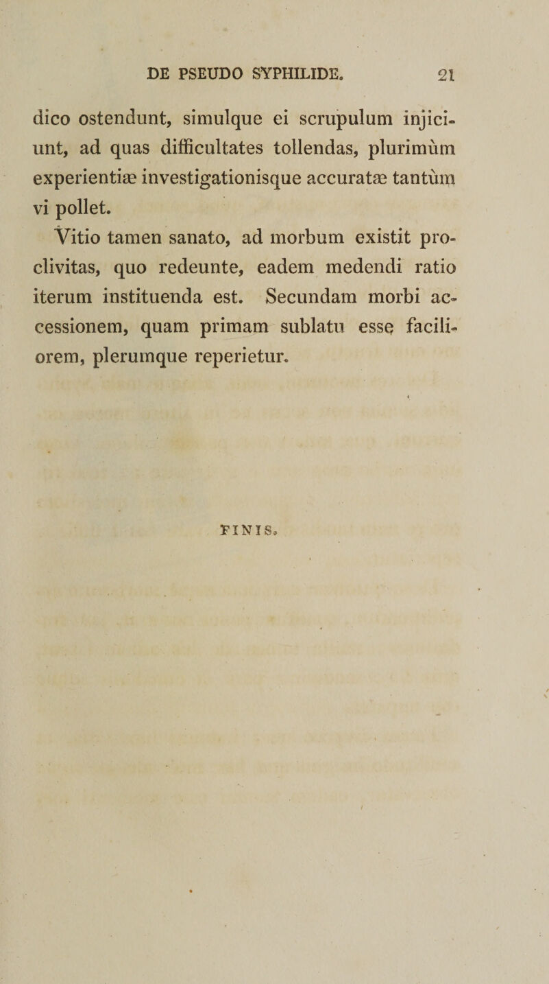 dico ostendunt, simulque ei scrupulum injici¬ unt, ad quas difficultates tollendas, plurimum experientiae investigationisque accuratae tantum vi pollet. Vitio tamen sanato, ad morbum existit pro¬ clivitas, quo redeunte, eadem medendi ratio iterum instituenda est. Secundam morbi ac¬ cessionem, quam primam sublatu esse facili¬ orem, plerumque reperietur. PINIS,