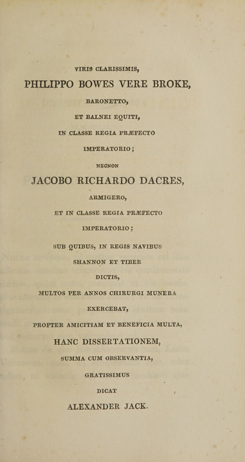 VIRIS CLARISSIMIS, PHILIPPO BOWES VERE BROKE, BARONETTO, ET BALNEI EQUITI, IN CLASSE REGIA PRiEFECTO IMPERATORIO; NEGNON JACOBO RICHARDO DACRES, ARMIGERO, ET IN CLASSE REGIA PRiEFECTO IMPERATORIO ? SUB QUIBUS, IN REGIS NAVIBUS SHANNON ET TIBER DICTIS, MULTOS PER ANNOS CHIRURGI MUNERA EXERCEBAT, PROPTER AMICITIAM ET BENEFICIA MULTA, HANC DISSERTATIONEM, SUMMA CUM OBSERVANTIA, GRATISSIMUS DICAT ALEXANDER JACK