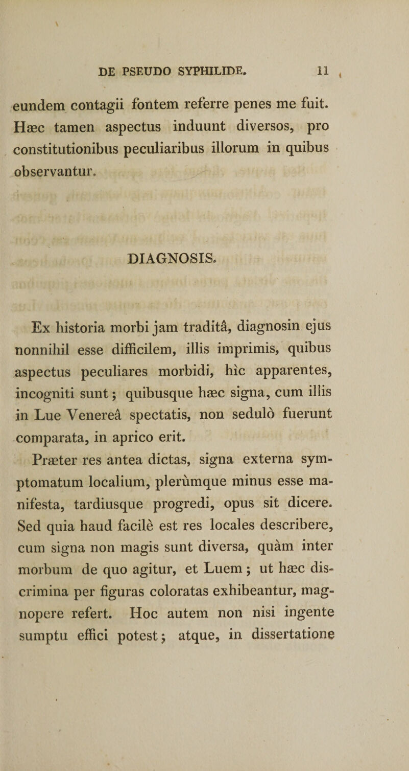 eundem contagii fontem referre penes me fuit. Hmc tamen aspectus induunt diversos, pro constitutionibus peculiaribus iliorum in quibus observantur. DIAGNOSIS. Ex historia morbi jam tradita, diagnosin ejus nonnihil esse difficilem, illis imprimis, quibus aspectus peculiares morbidi, hic apparentes, incogniti sunt; quibusque haec signa, cum illis in Lue Venerea spectatis, non sedulo fuerunt comparata, in aprico erit. Praeter res antea dictas, signa externa sym¬ ptomatum localium, plerumque minus esse ma¬ nifesta, tardiusque progredi, opus sit dicere. Sed quia haud facile est res locales describere, cum signa non magis sunt diversa, quam inter morbum de quo agitur, et Luem ; ut hasc dis¬ crimina per figuras coloratas exhibeantur, mag¬ nopere refert. Hoc autem non nisi ingente sumptu effici potest j atque, in dissertatione