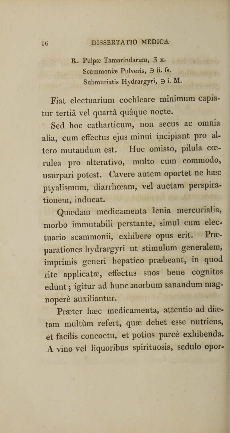 tfc. Pulpa? Tamarindarura, 3 x. &gt; Scammoniae Pulveris, B ii. fs. Submuriatis Hydrargyri, B i. M. Fiat electuarium cochleare minimum capia¬ tur tertia vel quarta quaque nocte. Sed hoc catharticum, non secus ac omnia alia, cum effectus ejus minui incipiant pro al¬ tero mutandum est. Hoc omisso, pilula coe¬ rulea pro alterativo, multo cum commodo, usurpari potest. Cavere autem oportet ne haec ptyalismum, diarrhoeam, vel auctam perspira- tionem, inducat. Quaedam medicamenta lenia mercurialia, morbo immutabili perstante, simul cum elec- tuario scammonii, exhibere opus erit. Prae¬ parationes hydrargyri ut stimulum generalem, imprimis generi hepatico praebeant, in quod rite applicatae, effectus suos bene cognitos edunt; igitur ad hunc .morbum sanandum mag¬ nopere auxiliantur. Praeter haec medicamenta, attentio ad diae¬ tam multum refert, quae debet esse nutriens, et facilis concoctu, et potius parce exhibenda. A vino vel liquoribus spirituosis, sedulo opor-