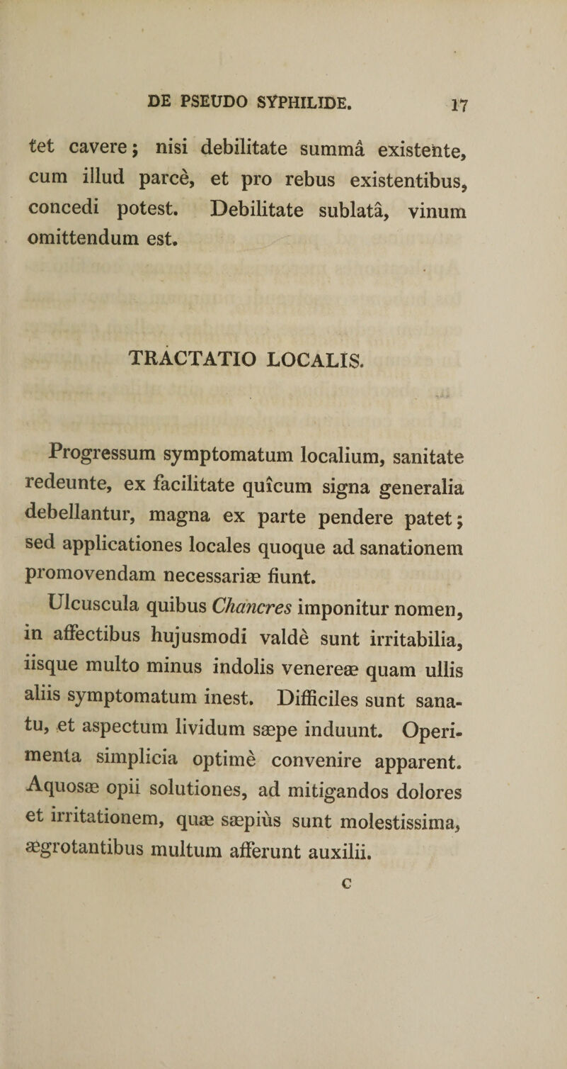 tet cavere; nisi debilitate summa existeiite, cum illud parce, et pro rebus existentibus, concedi potest. Debilitate sublata, vinum omittendum est. TRACTATIO LOCALIS. Progressum symptomatum localium, sanitate redeunte, ex facilitate quicum signa generalia debellantur, magna ex parte pendere patet; sed applicationes locales quoque ad sanationem promovendam necessarias fiunt. Ulcuscula quibus Chancres imponitur nomen, in affectibus hujusmodi valde sunt irritabilia, iisque multo minus indolis venereas quam ullis aliis symptomatum inest. Difficiles sunt sana¬ tu, et aspectum lividum saspe induunt. Operi¬ menta simplicia optime convenire apparent. Aquosas opii solutiones, ad mitigandos dolores et initationem, quas saspius sunt molestissima, aegrotantibus multum afferunt auxilii. c