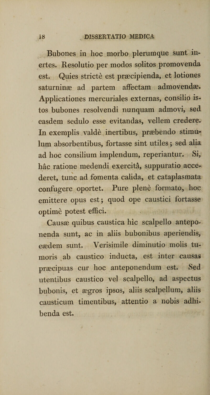 Bubones in hoc morbo plerumque sunt in¬ ertes. Resolutio per modos solitos promovenda est. Quies stricte est praecipienda, et lotiones saturninae ad partem affectam admovendae. Applicationes mercuriales externas, consilio is¬ tos bubones resolvendi nunquam admovi, sed easdem sedulo esse evitandas, vellem credere. In exemplis valde inertibus, praebendo stimu¬ lum absorbentibus, fortasse sint utiles; sed alia ad hoc consilium implendum, reperiantur. Si, hac ratione medendi exercita, suppuratio acce¬ deret, tunc ad fomenta calida, et cataplasmata confugere oportet. Pure plene formato, hoc emittere opus est; quod ope caustici fortasse optime potest effici. Causae quibus caustica hic scalpello antepo¬ nenda sunt, ac in aliis bubonibus aperiendis, eaedem sunt. Verisimile diminutio molis tu¬ moris ab caustico inducta, est inter causas praecipuas cur hoc anteponendum est. Sed utentibus caustico vel scalpello, ad aspectus bubonis, et aegros ipsos, aliis scalpellum, aliis causticum timentibus, attentio a nobis adhi¬ benda est.