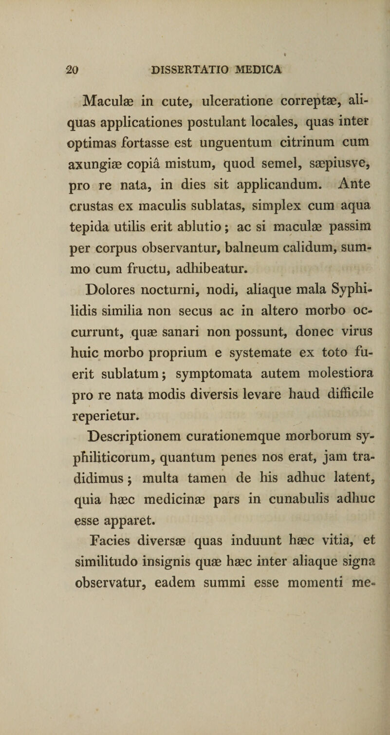 Maculae in cute, ulceratione correptae, ali¬ quas applicationes postulant locales, quas inter optimas fortasse est unguentum citrinum cum axungiae copia mistum, quod semel, saepiusve, pro re nata, in dies sit applicandum. Ante crustas ex maculis sublatas, simplex cum aqua tepida utilis erit ablutio; ac si maculae passim per corpus observantur, balneum calidum, sum¬ mo cum fructu, adhibeatur. Dolores nocturni, nodi, aliaque mala Syphi¬ lidis similia non secus ac in altero morbo oc¬ currunt, quae sanari non possunt, donec virus huic morbo proprium e systemate ex toto fu¬ erit sublatum; symptomata autem molestiora pro re nata modis diversis levare haud difficile reperietur. Descriptionem curationemque morborum sy¬ philiticorum, quantum penes nos erat, jam tra¬ didimus ; multa tamen de his adhuc latent, quia haec medicinae pars in cunabulis adhuc esse apparet. Facies diversae quas induunt haec vitia, et similitudo insignis quae haec inter aliaque signa observatur, eadem summi esse momenti me- i