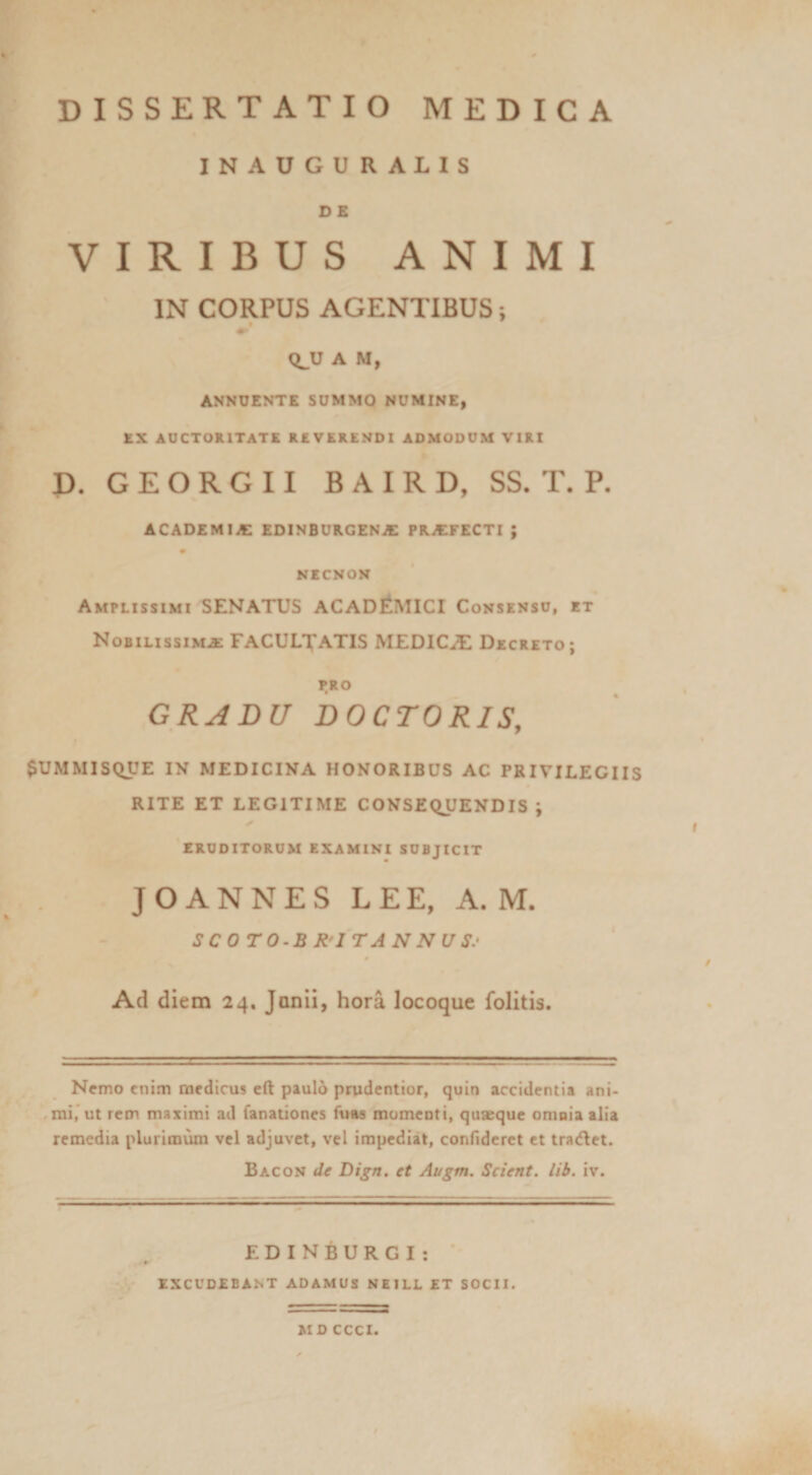 INAUGURALIS D E VIRIBUS ANIMI IN CORPUS AGENTIBUS; <^U A M, ANNUENTE SUMMO NUMINE, EX AUCTORITATE REVERENDI ADMODUM VIRI P. G E O R G 11 B A I R D, SS. T. P. ACADEMIA EDINBURGENA: PRAIFECTI ; * NECNON Amplissimi SENATUS ACADEMICI Consenso, et Nobilissim-s: FACULTATIS MEDICA Decreto; PRO GRADU DOCTORIS, $UMMISQUE IN MEDICINA HONORIBUS AC PRIVILEGIIS RITE ET LEGITIME CONSEQUENDIS ; ✓ ERUDITORUM EXAMINI SUBJICIT JOANNES LEE, A. M. SCOTO.BR-ITANNUS.’ 0 Ad diem 24. Junii, hora locoque folitis. Nemo cniai mrdicus cft paulo prudentior, quin accidentia ani- ^mi,'ut rem maximi ad fanationes fuaa momenti, quaeque omnia alia remedia plurimi^ vel adjuvet, vel impediat, confideret et tra(flet. Bacon de Dijn. et Augm. Scient, lib. iv. EDINBURGI: ‘ EXCUDEBANT ADAMUS NEILL ET SOCII. MD CCCI.