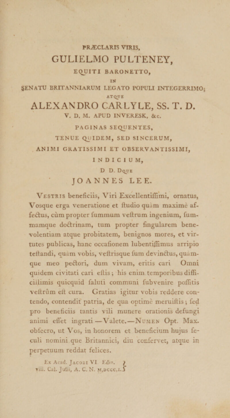 PRJECLARIS VIRIS. GULIELMO PULTENEY, EQUITI BARONETTO, SENATU BRITANNIaRUM LEGATO POPULI INTEGERRIMO ATQyt ALEXANDRO CARLYLE, SS- T. D. V. D. M. APUD INVEKESK, &amp;c. PAGINAS SEQUENTES, TENUE Q^JIDEM, SED SINCERUM, .ANIMI GRATISSIMI ET OBSERVANTISSIMI, INDICIUM, D D. Dqde JO ANNES LEE. Vestris beneficiis, Viri Excellcntifilmi, ornatus, Vosque erga veneratione et ftudio quam maxime af- fetlus, ciim propter fummum veftrum ingenium, fum- mamque doctrinam, tum propter fingularem bene¬ volentiam atque probitatem, benignos mores, et vir¬ tutes publicas, hanc occafionem lubentiHimus arripio teltandi, quam vobis, veltrisque fum dcvinftus, quam¬ que meo pexiori, dum vivam, eritis cari Omni quidem civitati cari eflis *, his enim temporibus diffi¬ cillimis quicquid faluti communi fubvenire poffitis vellrum elt cura. Gratias igitur vobis reddere con¬ tendo, contendit patria, de qua optime meruiftis •, fed pro beneficiis tantis vili munere orationis defungi animi effet ingrati—Valete. — Numen Opt. Max. obfecro, ut \’^os, in honorem et beneficium hujus fe- culi nomini.que Britannici, diu confervet, atque in perpetuum reddat felices. Ex Acad. Jacoei V^I Edin. 7 Tiii, Cal. J-alii, A. C. N. m,dccc,i. j