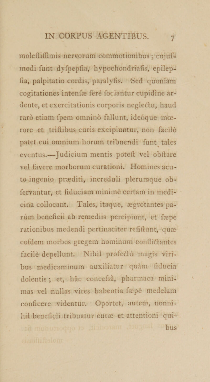nioleilifiimis nervorum commotionibus; cnjuf- modi fuht dyfpepfia, hypochondriaiis, epilep- fia, palpitatio cordis, paralylis. Sed quoniam cogitationes intenfe fere fociantur cupidine ar- dente, et exercitationis corporis neglec^iu, haud raro etiam fpem omnino fallunt, ideoque moe¬ rore et tridibus curis excipiuntur, non facile patet cui omnium horum tribuendi funt tales eventus.—Judicium mentis poteft vel obllarc vel favere morborum curationi. Homines acu¬ to ingenio praediti, increduli plerumque ob- fervantur, et fiduciam minime certam in medi- • cina collocant. Tales, itaque, aegrotantes pa¬ rum beneficii ab remediis percipiunt, et faepe rationibus medendi pertinaciter relidunt, qum cofdem morbos gregem hominum conliicflantes facile depellunt. Nihil profedo magis viri¬ bus medicaminum auxiliatur qu'Am fiducia dolentis; et, hac concefsa, pharmaca mini¬ mas vel nullas vires habentia fiepe medelam conficere videntur. Oportet, autem, nonni¬ hil beneficii tribuatur curse et attentioni qui- •L’.:/’. • bus f !-■ •