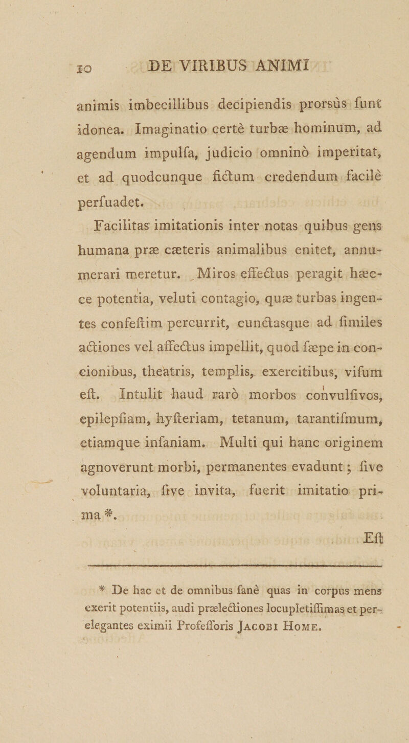 animis imbecillibus decipiendis prorsus funt idonea. Imaginatio certe turbae hominum, ad agendum impulfa, judicio omnino imperitat, et ad quodcunque fidium credendum facile perfuadet. Facilitas imitationis inter notas quibus gens humana prae caeteris animalibus enitet, annu¬ merari meretur. ^ Miros effedlus peragit ha^c- ce potentia, veluti contagio, quae turbas ingen¬ tes confeilim percurrit, cundlasque ad fimiles adliones vel affedlus impellit, quod faepe in con¬ cionibus, theSatris, templis, exercitibus, vifum eft. Intulit haud raro morbos convulfivos, epilepfiam, hylleriam, tetanum, tarantifmum, etiamque infaniam. Multi qui hanc originem agnoverunt morbi, permanentes evadunt; live voluntaria, ftve invita, fuerit imitatio pri¬ ma Eft * De hac et de omnibus fane quas in corpus mens exerit potentiis, audi praelediones locupletiffimas et per¬ elegantes eximii Frofeflbris Jaco:bi Home.