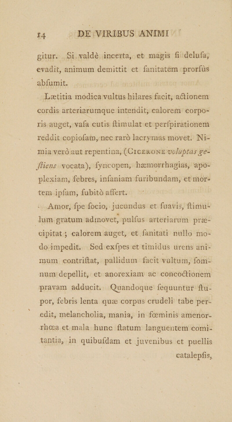 gitur. Si valde^ incerta, et magis fi delufa, evadit, animum demittit et fanitatem prorfus abfumit. Laetitia modica vultus hilares facit, adlionem cordis arteriarumque intendit; calorem corpo¬ ris auget, vafa cutis fiimulat et perfpirationeni reddit copiofam, nec raro lacrymas movet. Ni¬ mia vero aut repentina, (Cicerone voluptasge- Jliens vocata), fyncopen, h^morrhagias, apo- « plexiam, febres, infaniam furibundam, et mor¬ tem ipfam, fubito affert. • Amor, fpe focio, jucundus et fuavis, ftimu- Ium gratum admovet, pulfus arteriarum prae¬ cipitat; calorem auget, et.fanitati nullo mo¬ do impedit. Sed exfpes et timidus urens ani¬ mum contriftat, pallidum facit vultum, fom- num depellit, et anorexiam ac concodlionem pravam adducit. Quandoque fequuntur ftu- por, febris lenta quae corpus crudeli tabe per¬ edit, melancholia, mania, in foeminis amenor¬ rhoea et mala hunc flatum languentem comi¬ tantia, in quibufdam et juvenibus et puellis cataleplis,
