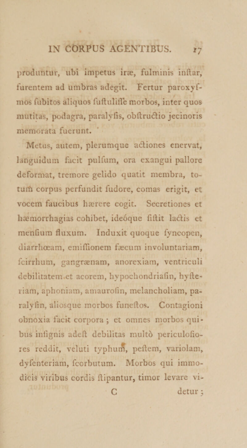 produntur, ubi impetus irae, fulminis inftar, furentem ad ‘umbras adegit. Fertur paroxyf- mos fubitos aliquos fuftulifle morbos, inter quos mutitas, podagra, paralyfis, obftrudlio jecinoris memorata fuerunt. * • Metus, autem, plerumque actiones enervat, languidum facit pulfum, ora exangui pallore deformat, tremore gelido quatit membra, to- turh corpus perfundit fudore, comas erigit, et vocem faucibus hazrere cogit. Secretiones et ha^morrhagias cohibet, ideoque fillit ladis et menGum fluxum. Induxit quoque fyncopen, diarrhoeam, cmifTionem feeeum involuntariam, fcirrhum, gangraenam, anorexiam, ventriculi debilitatem.et acorem, hypochondriafln, hyfte- riam, aphoniam, amauroGn, melancholiam, pa- ralyfln, aliosque morbos funeftos. Contagioni obnoxia facit corpora ; et omnes morbos qui¬ bus infignis adefl debilitas multb periculoflo- res reddit, veluti typhurif, pellem, variolam, dyfcnteriarh, feorbutum. Morbos qui immo¬ dicis viribus cordis Hipantur, timor levare vi- • C detur •