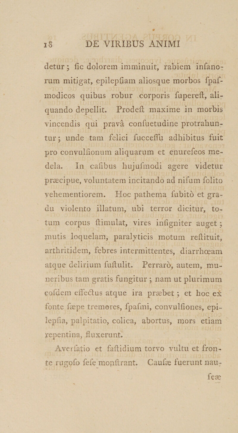 detur; fic dolorem imminuit, rabiem infanor rum mitigat, epilepfiam aliosque morbos fpaf- modicos quibus robur ,corporis fupereft, ali¬ quando depellit. Prodefl: maxime in morbis vincendis qui prava confuetudine protrahun¬ tur ; unde tam felici fiicceflu adhibitus fuit pro convullionum aliquarum et enurefeos me¬ dela. In caiibus hujufmodi agere videtur praecipue, voluntatem incitando ad nifum folito yehementiorem. Hoc pathema fabito et gra¬ du violento illatum, ubi terror dicitur, to¬ tum corpus ftimulat, vires infigniter auget; mutis loquelam, paralyticis motum reflituit, arthritidem, febres intermittentes, diarrhoeam atque delirium fuhulit. Perraro, autem, mu¬ neribus tam gratis fungitur ; nam ut plurimum eofdem effedlus atque ira probet ; et hoc ex fonte fepe tremores, fpafmi, convuliiones, epi- lepiia, palpitatio, colica, abortus, mors etiam repentina, fluxerunt. Averfatio et faflidium torvo vultu et fron- \ te rugofo fefe monftrant. Caufae fuerunt nau- fe^