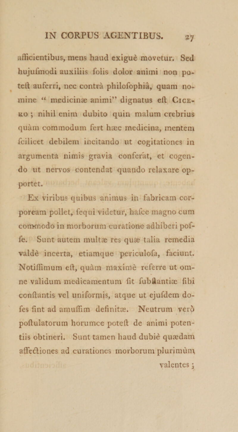 afficientibus, mens haud exigue movetur. Sed hujufmodi auxiliis folis dolor animi non po- teli auferri, nec contra philofophia, quam no¬ mine medicinae animi” dignatus eft Cice- RO ; nihil enim dubito quin malum crebrius quum commodum fert haec medicina, mentem fcilicet debilem incitando ut cogitationes in argumenta nimis gravia conferat, et cogen¬ do ut nerv^os contendat quando relaxare op- portet. Ex viribus quibus animus in fabricam cor¬ poream pollet, fequi videtur, hafce magno cum corrwTiOdo in morborum curatione adhiberi pof- fe. Sunt autem multae res qute talia remedia vald^ incerta, etiamque pcriculofa, faciunt. Notiffimum eft, qudm maxime referre ut om¬ ne validum medicamentum ftt fubliantix (ibi conftantis vel uniformis, atque ut ejufdcm do- fes (int ad amufTim definitae. Neutrum verb poftulatorum horumce poteft de animi poten¬ tiis obtineri. Sunt tamen haud dubie quaedam affeftiones ad curationes morborum plurimuin valentes y
