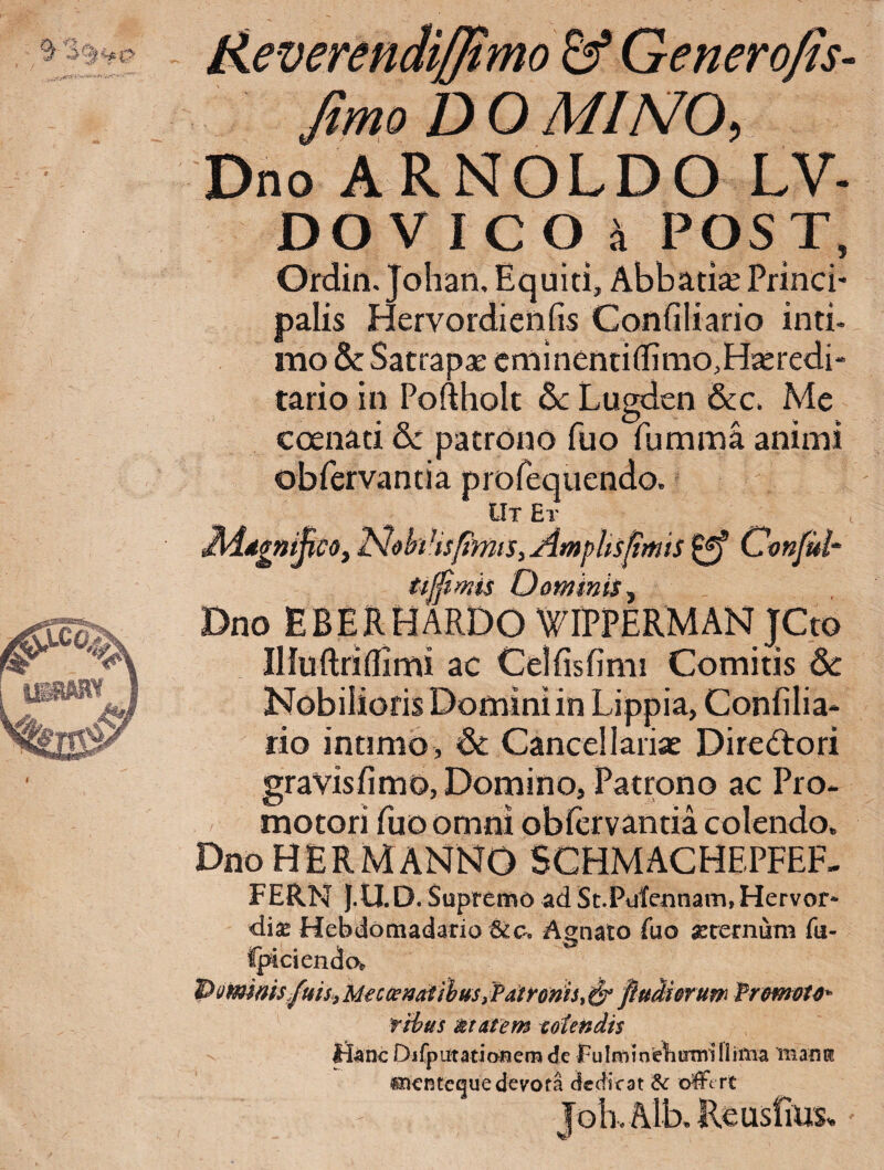 Reverendiffimo & Generofis- fimoDOMlNO, Dno ARNOLDO LV- D0VIC04 POST, Ordin. Johan, Equiti, Abbatte Princb palis Hervordienfis Confiliano inti¬ mo & Satrapae eminentiflimo,H^redi* tario in Pofthoit Lugden &c. Me coenati &: patrono fuo fumma animi obfervantia profequendo. Ut Et MddgaijicOf Amphspmis ^ Omftd- t-tjfwis Oominis^ Dno EBERHARDO WIPPERMAN JCto Illuftriffimi ac Celfisfimi Comitis &: Nobilioris Domini in Lippia, Confilia- rio intimo , & Cance!lanae Diredori gravisfimo, Domino, Patrono ac Pro- motori fuo omni obfervantia colendo. DnoHERMANNO SCHMACHEPFEF, FERN |.U.D. Supremo ad St.Pulennam,Hervor- di^ HebdomadarioAgnato fuo flerernum fu- tpicienda Piimnis .fuU^Mecosnatihm JPatroms^^ puMorum fromou^ tihus mutem colendis Hanc Djfpatationem de Fulmmcbumilliitia inaiiK «ncntcguedevota dedicat offert Job. Alb. ReusfinSv,