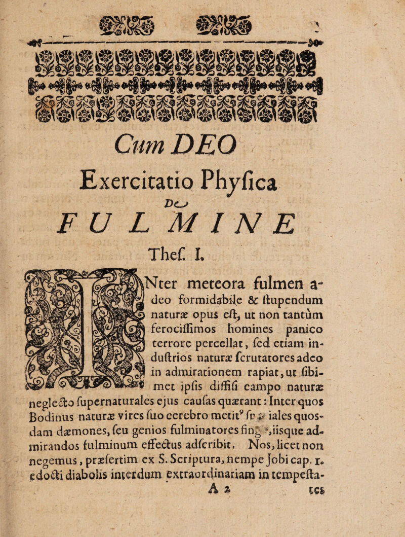 Cmn DEO L- Exercitatio Phyfica FU L MINE TheC I. Ncer meteora fulmen a- cieo formid^biJ^e &: llupendum naturas opus ut non tantum ferociflimos ftornines panico terrore percellat, fed etiam in- duftrios natura: fcrucacores adeo in admirationem rapiat,ut fibi- mec ipfis diffifi campo naturse neglecto fupernaturales ejus caufas quasrant: Inter quos Bodinus natur^E vires fuo cerebro metit^ fp iales quos¬ dam dasmonesjfeu genios fulminatores fing :%iisque ad¬ mirandos fulminum effectus adferibit, Nos, licet non negemus, prasfertim ex S. Scriptura, nempe Jobicap. edoili diabolis interdum extraordinariam in tempefta- A % tes