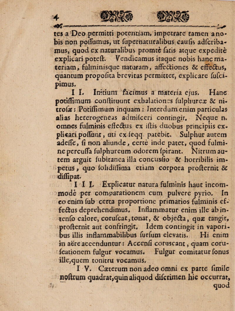 tes a'Deo permitti potemiamv impetrare tamen ano- bis non polTamas> ut fupernatiifalibus caufis adfcriba- mus, quod ex naturalibus promcc fatis atque expedite explicari poteft. Fendicamus itaque nobis hanc ma¬ teriam, fulminisque naturam, affeetiones efFe£tus, quantum propofica brevitas permittet, explicare fufei- pimus. I l. Irntium- facimus a materia ejus. Hane potiffimum conftituunt exbalationss fulphurea: &: ni* trofar 5 Potiffimum inquam : Jnterdumenim particulas alias heferogeneas admifeeri contingit. Neque n. omnes fufmmis effetos ex iffis duobus principiis ex- plicari poffunt, mi ex feqq. patebit.. Sulphur autem adeffe, ff non aliunde, certe inde patet, quod fulmi¬ ne percuffa fulphureum odorem fpirant. Nitrum au¬ tem arguit fubiranea illa concusffo 3c horribilis im¬ petus, quo folidiffima etiam corpora profternic aiffipaf<^ I I L Explicatur natura fulminis haut incom¬ mode per comparationem cum pulvere pyrio. In co enimfub certa proportione primarios fulminis ef¬ fetos deprehendimus. Inflammatur enim ille ab in- tenfo calore, eorurcat,tonat, & objeto, quae tangit, profternit aut confringit. Idem contingit in vapori- bus illis inflammabilibus furfum elevatis. Hi enim in aere accenduntur 5 Accenff coruscant, quam coru- fcationem fulgur vocamus* Fulgur comitatur fonus ille,quem tonitru vocamus. I V. C^eeerum non adeo omni ex parte fimile noffrum quadrat^quin aliquod diferimen hic occurrar, quod