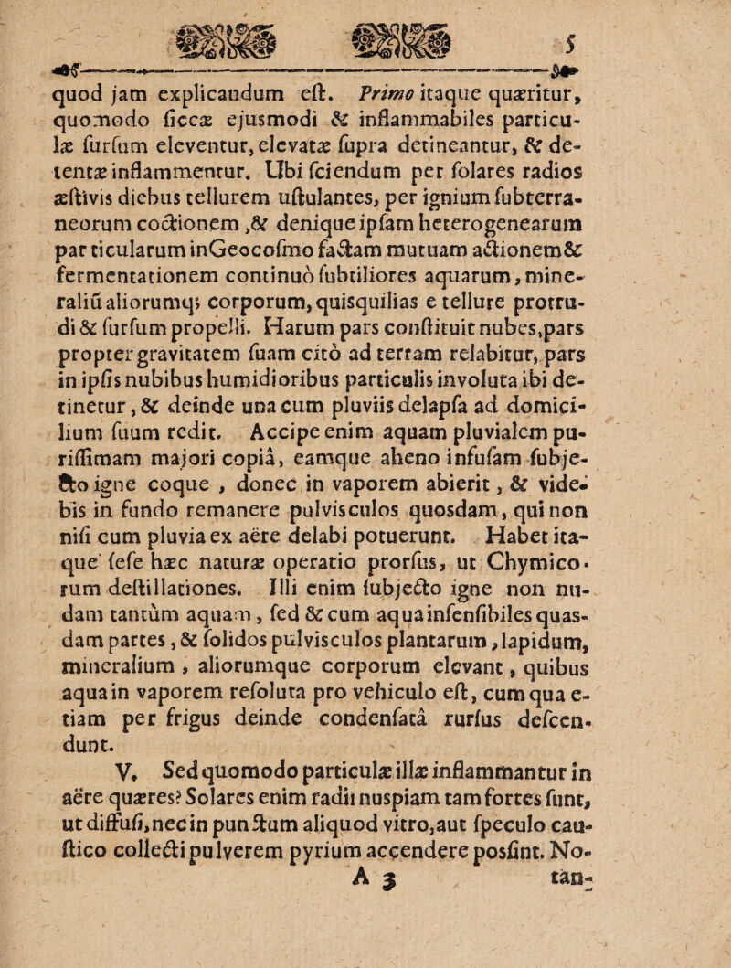 quod jam explicandum eft. itaque quaeritur, quomodo ficc^ ejusmodi & inflammabiles parcicu- Ix furfum eleventur, elevata fupra detineantur, ^ de¬ tentae inflammentur, Llbifciendum per folares radios ssftivis diebus tellurem uftulantes, per ignium fubterra- neorum coctionem ,6: denique ipfarn heterogenearum par ficularum inGeoGofmo fadam mutuana aftionemSc fermentationem continuo fubtiliores aquarum, minc- raliualiorumq» corporum, quisquilias e tellure protru¬ di furfum propelli. Harum pars conftituit nubes,pars propter gravitatem fuam cito ad terram relabitur, pars in ipfis nubibus humidioribus paruculis involuta ibi de¬ tinetur ,& deinde una cum pluviis delapfa ad domici¬ lium fuuni redit. Accipe enim aquam pluvialem pu- riffimam majori copia, eamque aheno infufam fubjc- Ctoigne coque , donec in vaporem abierit, & vide* bis in fundo remanere pulvisculos quosdam , qui non nid cum pluvia ex aere delabi potuerunt. Habet ita¬ que (efe hasc naturae operatio prorftis, ut Chymico- tum dellillationes. Illi enim lubjeilo igne non nu¬ dam tantum aquam, fed 6ccum aquainfcnfibiles quas¬ dam partes, & folidos pulvisculos plantarum, lapidum, mineralium , alionimque corporum elevant, quibus aqua in vaporem refoluta pro vehiculo eft, cum qua e- tiam per frigus deinde condenfata rurlus defccn- dunt. V# Sed quomodo particulae illa: inflammantur in aere quxves> Solares enim radii nuspiam tam fortes fune, ut difFufimec in pun ftam aliquod vitro,auc fpeculo cau- ftico colledi pulverem pyrium accendere posfiiit. No- A 3 tan-