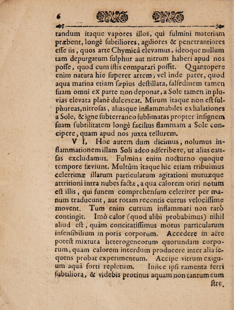 --—------- tandum itaque vapores illos, qui fulmini materiam praebent,longe fabriliores, agiliores & penetranriores elfeiis, quos arteChymicaelevamus, ideoquenullum tam d^^purgatum fulphur aut nitrum haberi apud nos poffe, quod cum iftis comparari pofTit. Qj^antopere enim natura hic fuperet artem, vel inde patet, quod aqua marina etiam f^pius deftillata, falfedinem tamen fuara omni ex parte aon deponar, a Sole tamen inplii-^ vias elevata plane dulcescat. Mirum itaque non eft ful- phureas,nitrofas, aliasque inflammabiles exhalationes a Sole, & igne fubterraneofubltmatas propter infignem fuam fubtilitatem longe facilius flammam a Sole con® cipere,quam apud nos juxta tellurem. V I, Hoc autem dum dicimus, nolumus in¬ flammationem illam Soli adeoadferibere, ut alias caii* fas excludamus. Fulmina enim noelurno quoque tempore fasviunt. Multum itaque hic etiam tribuimus celerrimai illarum particularum agitationi mutuaeque attritioni iritra nubes fada;, a qua calorem oriri notum eft illis, qui funem comprehenfum celeriter per ma¬ num traducunt, aut rotam recentis currus velopiflime movent. Tum enim currum inflammari non raro contingit. Imo calor (quod alibi probabimus) nihil aliud efl:, quam eonckatiflimus motus particularum infenfibiliura in potis corporum. Accedere in aere poteft mixtura heterogeneorumi quorundam corpo¬ rum, quam calorem interdum producere inter alia fcr quens probat experimentum. Accipe vitrum exigu¬ um aqua forti repletum. Injice ipfi ramenta ferri fobtilior^, ^ videbis protinus aquam non cantum cum