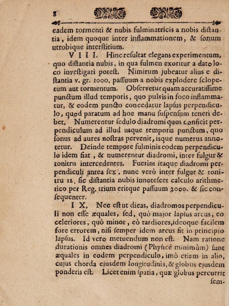 eadem tormenti Bc nubis fulminatricis a nobis diftan^ tia, idem quoque inter itiflamm^doneni j Bc foiium utrobique intetftitium- ¥ I I L Hinc refukac elegans experimentum, - quo diftantia nubis, in qua fulmen exoritur a dato lo¬ co myeftigari poteft. Nimirum jubeatur alius e di¬ ftantia y. gr. looo, palTuum a nobis explodere fclope- £um aut tormentuna. Obfervetur quam accuratiffime pundum illud temporis, quo pulvis in foco inflamma¬ tur, eodem pundo eoncedatiir lapfus perpendicu¬ lo, qupd paratum ad boc manu fufpenfum teneri de¬ bet^ ‘ Numerentur fedulo diadromi quos confick per¬ pendiculum ad illud usque temporis pandum, quo fonas ad aures noftras pervenit^ isque numerus annof tetur. Deinde tempore fulminis eodem perpendicu¬ lo idem flat , &f numerentur diadromi, inter fulgur^ tonitru intercedentei. Fuerint itaque diadromi pet- pendieuli antea nunc vero inter fulgur toni¬ tru 11. fle diftantia nubis innotefeet calculo arithme- tiCQ per Reg* trium critque paffuum ^ooo. & flc coa- fequenter. I X* Nec eft ut dicas, diadromos perpendicu¬ li non effe arquales, fcd, quo major lapius arcus, eo celeriores, quo minor, eo tardiores,ideoque facilem fore errorem, nifi femper idem arcus fit in principio lapfus. Id vero metuendum non eft. Nam ratione durationis onmcs diadromi (Phyfice minimam) fune aequales jn eodem perpendiculo, imb etiam in alio, CUJUS chorda ejusdem longitudinis, & globus ejusdem ponderis eft. Licet enim fpatia, quae globus percurric feni- I