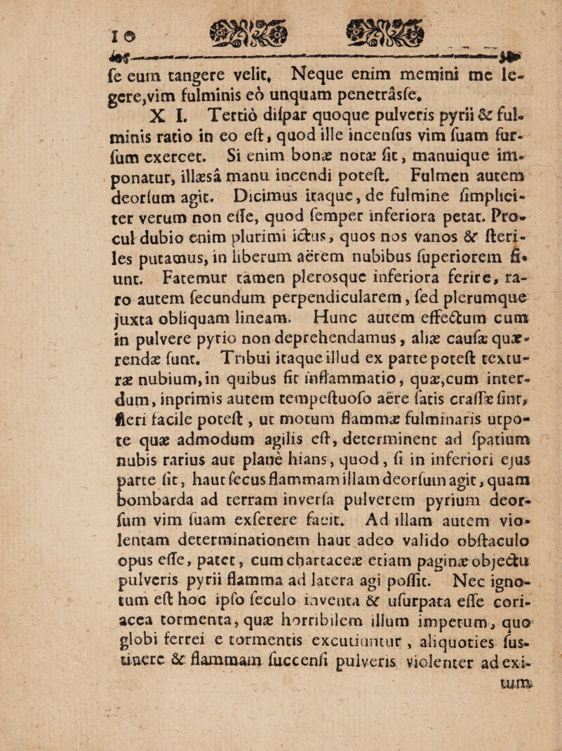 fe eum tangere velic^ Neque enim memini tnc le¬ gere,vim fulminis eo unquam penetrasfe* X 1. Tertio dilpar quoque pulveris pyrii^ ful¬ minis ratio in eo eft, quod ille incenfus vim fuam fur- fum exercet. Si enim bonas nota! fit, manuique im-^ ponatur, illsesa manu incendi poteft. Fulmen autem deorlum agit. Dicimus itaque, de fulmine fimphei- ter verum non ede, quod femper inferiora petat. Pro¬ cul dubio enim plurimi idiis, quos nos vanos &r fter|- les putamus, in liberum aerem nubibus fuperiorem unt. Fatemur tamen plerosquc inferiora ferire, ra¬ ro autem fecundum perpendicularem, fed plerumque juxta obliquam lineam. Hunc autem efFe£turn cum in pulvere pyrio non deprehendamus, ahx caufa quor' rendx funt. Tnbui itaque illud ex parte poteft textu¬ rae nubium,in quibus fir inflammatio, quae,cum inter¬ dum, inprimis autem tempeftuofo aere fatis crairaefintr fteri facile poteft , ut motum fiammae fulminaris utpo- te quae admodum agilis eft, determinent ad fpatium nubis rarius aut plane hians, quod, (i in inferiori ejus parte fit, haucfecus flammam illam deorfum agit, quam bombarda ad terram inverfa pulverem pyrium deor- funi vim fuam exferere facit* Ad illam autem vio¬ lentam determinationem haut adeo valido obftaculo opus effe, patet, cum chartaceae etiam pagin^objeClui pulveris pyrii flamma ad lacera agi poflic. Nec igno¬ tum eft hoc ipfo feculo inventa Ec ufurpata effe cori¬ acea tormenta, qu^ horribilem illum impetum, quo^ globi ferrei e tormentis excutiantur , aliquoties fus- tiu^rc flammam fuccenfi pulveris violenter ad exi¬ tum