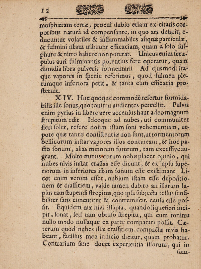 rnofphaeram teiT^, procul dubio etiam ex citatis cot- poribus natura id compenfante, in quo ars deficit, e- ducuntur volatiles 6^ inflammabiles aliquas particulx^ falmini iftam tribuunt efficaciam, quam a folo ful« phure 62 nitro habere non pocerar. Unicus enim fcrii* pulusaun fulminantis potentius fere operatur, quam dimidia fibra pulveris tormencarii Ad ejusmodi ita« que vapores in fpecie referimus, quod fulmen ple¬ rumque inferiora petit, Bc tanta cum efficacia pro- jlernit, X IV, Huc quoque commode refertur formida* bilis ille fonus,quo tonitru audientes percellit. Pulvis criim pyrios sn libero aere accenfushaut adeo magnum ftrepicom edic. Ideoque ad nubes, uti communiter fieri ioicc, refere nolim iftam foni vehementiam, ut- potc qua2 tant^ confiftentixnon funt,ut tormentorum bellicorum inftar vapores illos contineam hocpa- fto fonum, alias minorem futurum, tam exceffiveau¬ geant. Muko minus^orum nobis placet opinio , qui nubes nivis inftar craffas elTe dicunt, ex lapfu fupe- riorum in inferiores iftam fonum eile exiftimant Li* cet enim verum eiiet, nubium iftam efte difpoiitio- nem & craffitiem, valde tamen dubito an illarum la- pfus tam ftupendi ftrepicus,quo ipfa fabjecla tellus fenfi- biliccr fatis concutitur Sc contrcinifcic, caufa effe poP- fit. Equidem nix nivi illapfa, quando liquefieri inci¬ pit, fonat, fed tam obtulo ftrepitu, qui cum tonitru nullo modo nullaqiie ex parte comparari poffic. Cx- terum quod nubes illx craffitiem compadix nivis ha¬ beant, facilius meo judicio dicitur, quam probatur. Contrarium ftne docet experientia iliorum, qui in fiam-