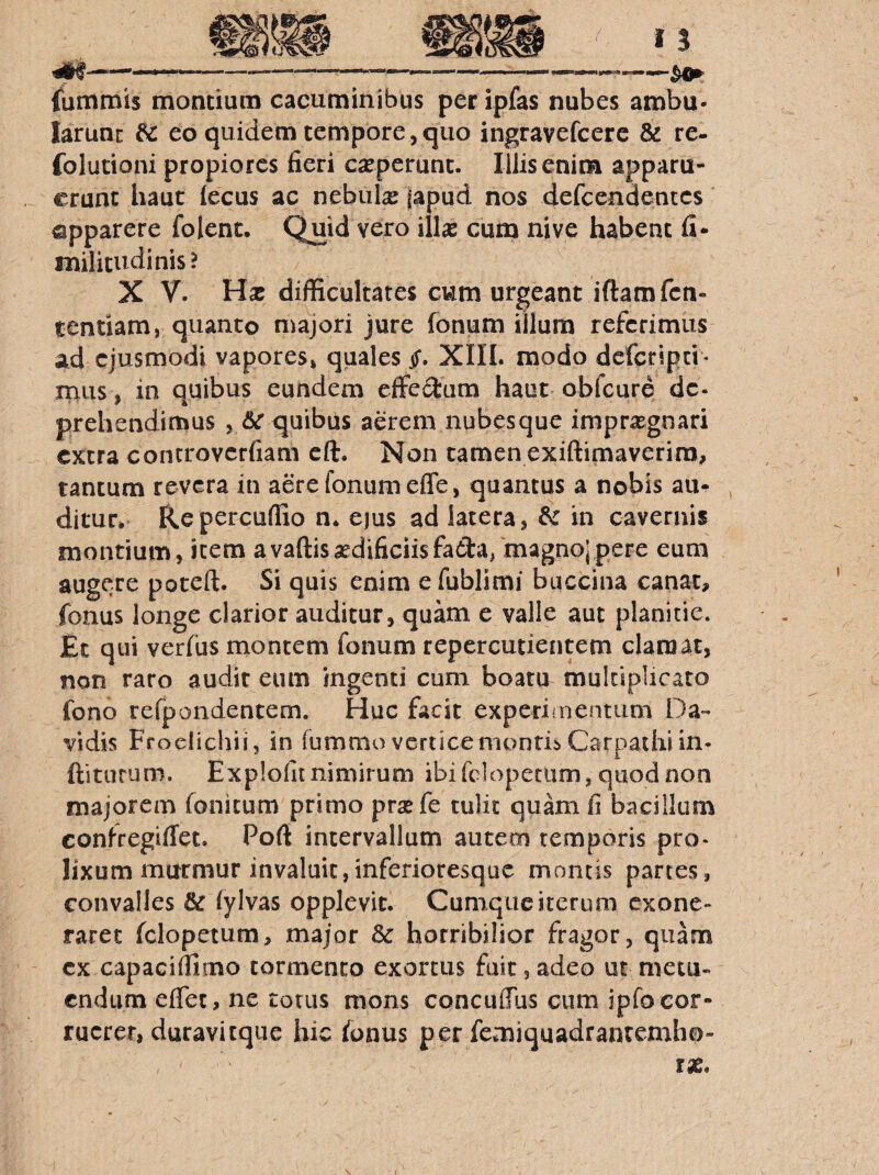 ^ *■“ --—' ■■ ‘— ■'■-■ - - '■ fummis montium cacuminibus per ipfas nubes ambu¬ larunt ^ eo quidem tempore,quo ingravefcerc & re- folutioni propiores fieri experunt. Illis enim apparu¬ erunt haut iecus ac nebiilx iapud nos defeendentes apparere folent. Quid vero illx cum nive habent fi- militudinis? X V. Hx difficultates cum urgeant iftamfcn- tendam, quanto majori jure fonum illum referimus ad ejusmodi vapores, quales jT. XIIL modo deferipei- rniis, in quibus eundem effe3:um haut obfcure de. prehendimus , <&r quibus aerem nubesque imprxgnari extra controvcrfiam cft. Non tamen exiftimaverira, tantum revera in aere fonum efle, quantus a nobis au¬ ditur* Repercuffio n* ejus ad latera, dz in cavernis montium, item avaftisxdificiisfatta, magnojpere eum augere poteft. Si quis enim e fublimi baccina canat, fonus longe clarior auditur, quam e valle aut planitie. Et qui verfus montem fonum repercutieiitem clamat, non raro audit eum ingenti cum boatu multiplicato fono refpondentem. Huc facit experiinentiim Da-- vidis Froelichii, in fummo vertice montis Carpathi in- ftiturum. Explofunimirum ibifclopecum, quod non majorem fonitum primo prxfe tulit quam fi bacillum confregifiet. Poft intervallum autem temporis pro* lixum murmur invaluit,inferioresque montis partes, convalles iylvas opplevic. Cumque iterum exone¬ raret fclopetum, major Sc horribilior fragor, quam cx capaciffimo tormento exortus fuit, adeo ut metu¬ endum eflet, ne totus mons concuffiis cum ipfo cor¬ ruerer, duravitque hic fonus per femiquadranremho-